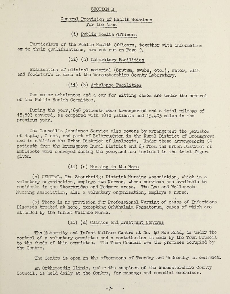 General Provision of Health Services for the Area (i) Public Hoal-teh Officers Particulars of the Public Health Officers, together with information as? to their qualifications, are set out on Page 2. (ii) (a) Laboratory Facilities Examination of clinical material (Sputum, swabs, etc.), water* milk and foodstuffs is done at the Worcestershire County Laboratory. (ii) (b) Ambulance Facilities Two motor ambulances and a car for sitting casos are under the control of the Public Health Committee, During the year ,1696 patients were transported and a total mileage of 15,893 covered, as compared with 1812 patients and 15,405 miles in the previous year. -ho Council's Ambulance Service also covers by arrangement the parishes of Hagloy, Clent, and part of Belbroughton in the Rural District of Bronsgrovo and in addition the Urban District of Amblccote. Under these arrangements 59 pat lent fc from the Bromsgrove Rural District and 25 from the Urban District of Anblecoto were conveyed during the year, and are included in the total figure given, (ii) (c) Nursing in the Home (a) GENERAL. The Stourbridge District Nursing Association, which is a voluntary organisation, employs two Nurses, whose services are available to residents in the Stourbridge and Pedmore areas. The Lye and Woliescote Nursing Association, also a voluntary organisation, employs a nurse. ■ s (b) There is no provision for Professional Nursing of casos of Infectious Diseases treated at home, excepting Ophthalmia Neonatorum, cases of which are attended by the Infant Welfare Nurse, (ii) (d) Clinics and Treatment Centres The. Maternity and Infant Welfare Centre at No. J+0 New Road, is under the control of a voluntary committee and a contribution is made by the Town Council to the funds of this committee. The Town Council own the promises occupied by the Centre. The Centre is open on the afternoons of Tuesday and Wednesday in each week. An Orthopaedic Clinic, mi r .the auspices of the Worcestershire County Council, is hold daily at the Centre, for massage and remedial exercises. -7-