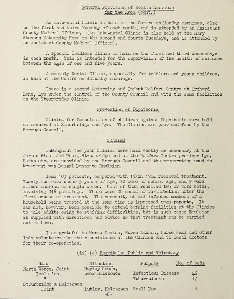 General Provision of Health Services ffer the 9j?cliH^ontTy An Ante-natal Clinic is held at the Centre on Monday mornings, also on the first and third Tuesday of each month, and is attended by an Assistant County Medical Officer. (An Ante-natal Clinic is also held at the Mary Stevens Maternity Home on the second and fourth Tuesdays, and is attended by an Assistant County Medical Officer). A special Toddlers Clinic is held on the first and third Wednesdays in each month. This is intended for the supervision of the health of children between the a^es of one and five years. A monthly Dental Clinic, especially for toddlers and young children, is held at the Centre on Saturday mornings. There is a second Maternity and Infant Welfare Centre at Orchard Lane, Lye under the control of the County Council and with the same facilities as the Stourbridge Clinic, Prevention of Diphtheria Clinics for Immunisation of children against Diphtheria v/ere held as required at Stourbridge and Lye. The Clinics are provided free by the Borough Council. SCABIES Throughout the year Clinics were held weekly as necessary at the former First Aid Post, Stourbridge and at the welfare Centre premises Lye, Baths etc. are provided by the Borough Council and the preparation used in treatment was Benzal Benzoate Emulsion. Some 103 patients, compared with IfD in 1944 received treatment.. Twenty-tv/o were under 5 years of age, 72 were of school age, and 9 were either married or single women. Most of them received two or more baths, involving 216 paintings. There were 20 cases of re-infection after the first course of treatment. The necessity of all infected members of a household being treated at the same time is impressed upon patents. It has not, however, been possible to extend bathing facilities at the Clinics to male adults owing to staffing difficulties, but in such cases Emulsion is supplied with directions and advice so that treatment can be carried out at home. I am grateful to Nurse Davies, Nurse Lawson, Nurse Wall and other lady volunteers for their assistance at the Clinics and to local doctors for their co-operation. (ii) (e) Hospitals: Public and Voluntary Name Situation Purpose No. of beds North Worcs. Joint Hay ley Green, Isolation near Halesowen Infectious Disease 46  u Tuberculosis 17 Stourbridge & Halesowen Joint Lutley, Halesowen Small Pox 8 -8-