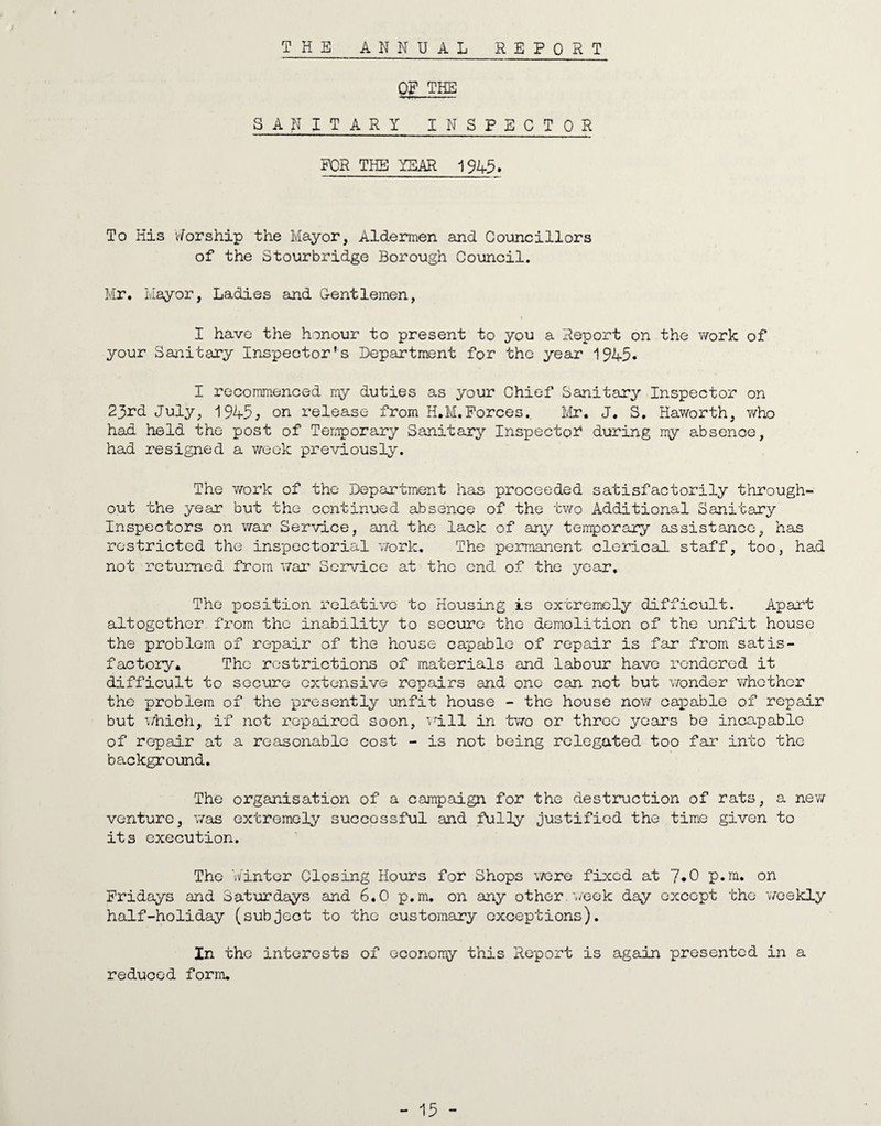 THE ANNUAL REPORT Of THE SANITARY INSPECTOR FOR THE YEAR 1943. To His v/orship the Mayor, Aldermen and Councillors of the Stourbridge Borough Council. Mr. Mayor, Ladies and G-entlemen, I have the honour to present to you a Report on the work of your Sanitary Inspector's Department for the year 1945* I recommenced my duties as your Chief Sanitary Inspector on 23rd July, 1945, on release from H.M.Forces, Mr. J. S. Haworth, who had held the post of Temporary Sanitary Inspector during my absence, had resigned a week previously. The work of the Department has proceeded satisfactorily through¬ out the year but the continued absence of the two Additional Sanitary Inspectors on war Service, and the lack of any temporary assistance, has restricted the inspectorial work. The permanent clerical staff, too, had not returned from war Service at the end of the year. The position relative to Housing is extremely difficult. Apart altogether from the inability to secure the demolition of the unfit house the problem of repair of the house capable of repair is far from satis¬ factory. The restrictions of materials and labour have rendered it difficult to secure extensive repairs and one can not but wonder v/hether the problem of the presently unfit house - the house now capable of repair but which, if not repaired soon, will in two or three years be incapable of repair at a reasonable cost - is not being relegated too far into the background. The organisation of a campaign for the destruction of rats, a new venture, was extremely successful and fully justified the time given to its execution. The Winter Closing Hours for Shops were fixed at 7«0 p.m. on Fridays and Saturdays and 6.0 p.m. on any other, week day except the weekly half-holiday (subject to the customary exceptions). In the interests of economy this Report is again presented in a reduced form.