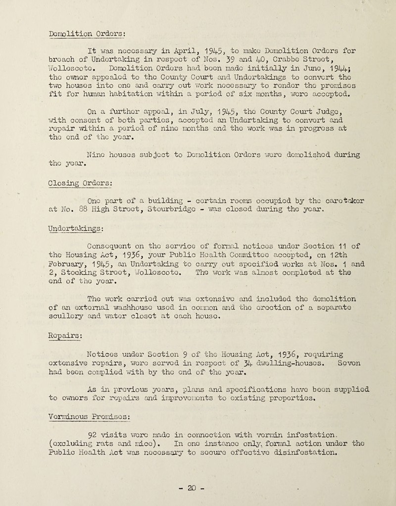 Demolition Orders It was necessary in April, 1945* 'to make Demolition Orders for breach of Undertaking in respect of Nos, 39 and 40, Crabbe Street, Wolloscote. Demolition Orders had been made initially in June, 1944-J the ovmer appealed to the County Court and Undertakings to convert the two houses into one and carry out work necessary to render the premises fit for human habitation within a period of six months, were accepted. On a further appeal, in July, 1945* the County Court Judge, with consent of both parties, accepted an Undertaking to convert and repair within a period of nine months and the work was in progress at the end of the year. Nine houses subject to Demolition Orders were demolished during the year. Closing Orders: One part of a building - certain rooms occupied by the caretaker at No. 88 High Stroet, Stourbridge - was closed during the year. Undertakings: Consequent on the service of formal notices under Section 11 of the Housing Act, 1936, your Public Health Committee accepted, on 12th February, 1945, &n Undertaking to carry out specified works at Nos. 1 and 2, Stocking Street, Y/oliescote. The work was almost completed at the end of the year. The work carried out was extensive and included the demolition of an external washhouse used in corxion and the erection of a separate scullery and water closet at each house. Repairs: Notices under Section 9 of the Housing Act, 1936, requiring extensive repairs, were served in respect of 34 dwelling-houses. Seven had been complied with by the end of the year. As in previous years, plans and specifications have been supplied to owners for repairs and improvements to existing properties. Verminous Promises: 92 visits were made in connection with vermin infestation, (excluding rats and nice). In one instance only, formal action under the Public Health Act was necessary to secure effective disinfestation.
