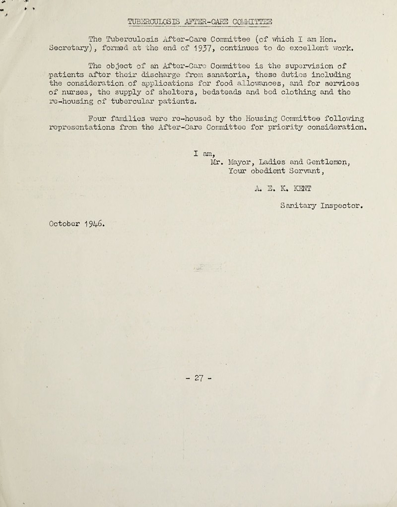 ► ■» TUBMGULQSIS AFTER-CARE COMMITTEE The Tuber'oulosis After-Care Committee (of which I am Hon. Secretary), formed at the end of 1937> continues to do excellent work. The object of an After-Care Committee is the supervision of patients after their discharge from sanatoria, these duties including the consideration of applications for food allowances, and for services of nurses, the supply of shelters, bedsteads and bed clothing and the re-housing of tubercular patients. Four families were re-housed by the Housing Committee following representations from the After-Care Committee for priority consideration. I am, Mr. Mayor, Ladies and Gentlemen, Your obedient Servant, A. S. K. KENT Sanitary Inspector. October 1946*