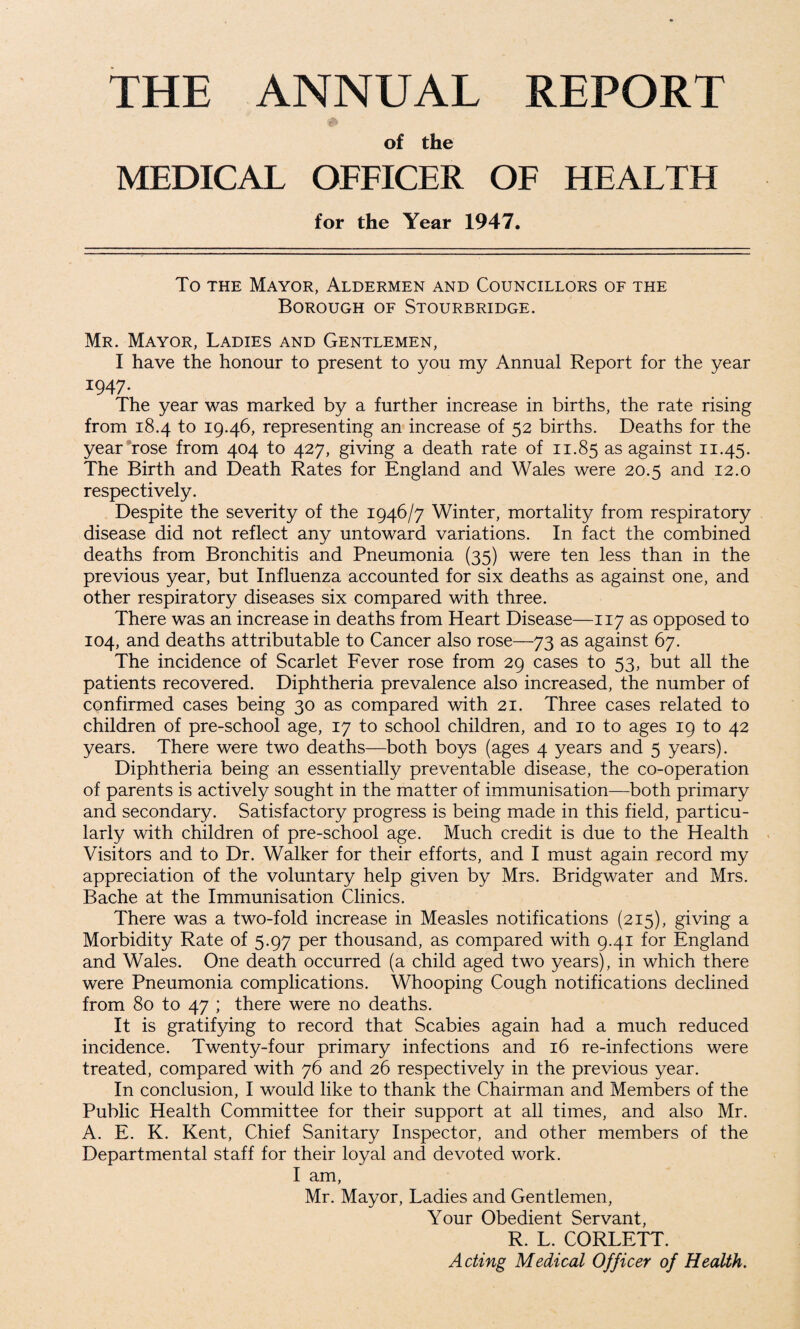 THE ANNUAL REPORT of the MEDICAL OFFICER OF HEALTH for the Year 1947. To the Mayor, Aldermen and Councillors of the Borough of Stourbridge. Mr. Mayor, Ladies and Gentlemen, I have the honour to present to you my Annual Report for the year I947- The year was marked by a further increase in births, the rate rising from 18.4 to 19.46, representing an increase of 52 births. Deaths for the year rose from 404 to 427, giving a death rate of 11.85 as against 11.45. The Birth and Death Rates for England and Wales were 20.5 and 12.0 respectively. Despite the severity of the 1946/7 Winter, mortality from respiratory disease did not reflect any untoward variations. In fact the combined deaths from Bronchitis and Pneumonia (35) were ten less than in the previous year, but Influenza accounted for six deaths as against one, and other respiratory diseases six compared with three. There was an increase in deaths from Heart Disease—117 as opposed to 104, and deaths attributable to Cancer also rose—73 as against 67. The incidence of Scarlet Fever rose from 29 cases to 53, but all the patients recovered. Diphtheria prevalence also increased, the number of confirmed cases being 30 as compared with 21. Three cases related to children of pre-school age, 17 to school children, and 10 to ages 19 to 42 years. There were two deaths—both boys (ages 4 years and 5 years). Diphtheria being an essentially preventable disease, the co-operation of parents is actively sought in the matter of immunisation—both primary and secondary. Satisfactory progress is being made in this field, particu¬ larly with children of pre-school age. Much credit is due to the Health Visitors and to Dr. Walker for their efforts, and I must again record my appreciation of the voluntary help given by Mrs. Bridgwater and Mrs. Bache at the Immunisation Clinics. There was a two-fold increase in Measles notifications (215), giving a Morbidity Rate of 5.97 per thousand, as compared with 9.41 for England and Wales. One death occurred (a child aged two years), in which there were Pneumonia complications. Whooping Cough notifications declined from 80 to 47 ; there were no deaths. It is gratifying to record that Scabies again had a much reduced incidence. Twenty-four primary infections and 16 re-infections were treated, compared with 76 and 26 respectively in the previous year. In conclusion, I would like to thank the Chairman and Members of the Public Health Committee for their support at all times, and also Mr. A. E. K. Kent, Chief Sanitary Inspector, and other members of the Departmental staff for their loyal and devoted work. I am, Mr. Mayor, Ladies and Gentlemen, Your Obedient Servant, R. L. CORLETT. Acting Medical Officer of Health.