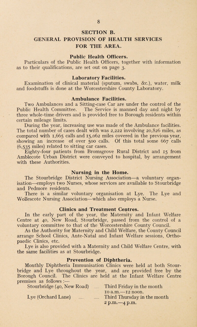 SECTION B. GENERAL PROVISION OF HEALTH SERVICES FOR THE AREA. Public Health Officers. Particulars of the Public Health Officers, together with information as to their qualifications, are set out on page 3. Laboratory Facilities. Examination of clinical material (sputum, swabs, &c.), water, milk and foodstuffs is done at the Worcestershire County Laboratory. Ambulance Facilities. Two Ambulances and a Sitting-case Car are under the control of the Public Health Committee. The Service is manned day and night by three whole-time drivers and is provided free to Borough residents within certain mileage limits. During the year, increasing use was made of the Ambulance facilities. The total number of cases dealt with was 2,222 involving 20,826 miles, as compared with 1,665 calls and 15,062 miles covered in the previous year, showing an increase of over 500 calls. Of this total some 667 calls (6,535 miles) related to sitting car cases. Eighty-four patients from Bromsgrove Rural District and 15 from Amblecote Urban District were conveyed to hospital, by arrangement with these Authorities. Nursing in the Home. The Stourbridge District Nursing Association—a voluntary organ¬ isation—employs two Nurses, whose services are available to Stourbridge and Pedmore residents. There is a similar voluntary organisation at Lye. The Lye and Wollescote Nursing Association—which also employs a Nurse. Clinics and Treatment Centres. In the early part of the year, the Maternity and Infant Welfare Centre at 40, New Road, Stourbridge, passed from the control of a voluntary committee to that of the Worcestershire County Council. As the Authority for Maternity and Child Welfare, the County Council arrange School Clinics, Ante-Natal and Infant Welfare sessions, Ortho¬ paedic Clinics, etc. Lye is also provided with a Maternity and Child Welfare Centre, with the same facilities as at Stourbridge. Prevention of Diphtheria. Monthly Diphtheria Immunisation Clinics were held at both Stour¬ bridge and Lye throughout the year, and are provided free by the Borough Council. The Clinics are held at the Infant Welfare Centre premises as follows :— Stourbridge (40, New Road) . Third Friday in the month 10 a.m.—12 noon. Lye (Orchard Lane) . Third Thursday in the month 2 p.m.—4 p.m.