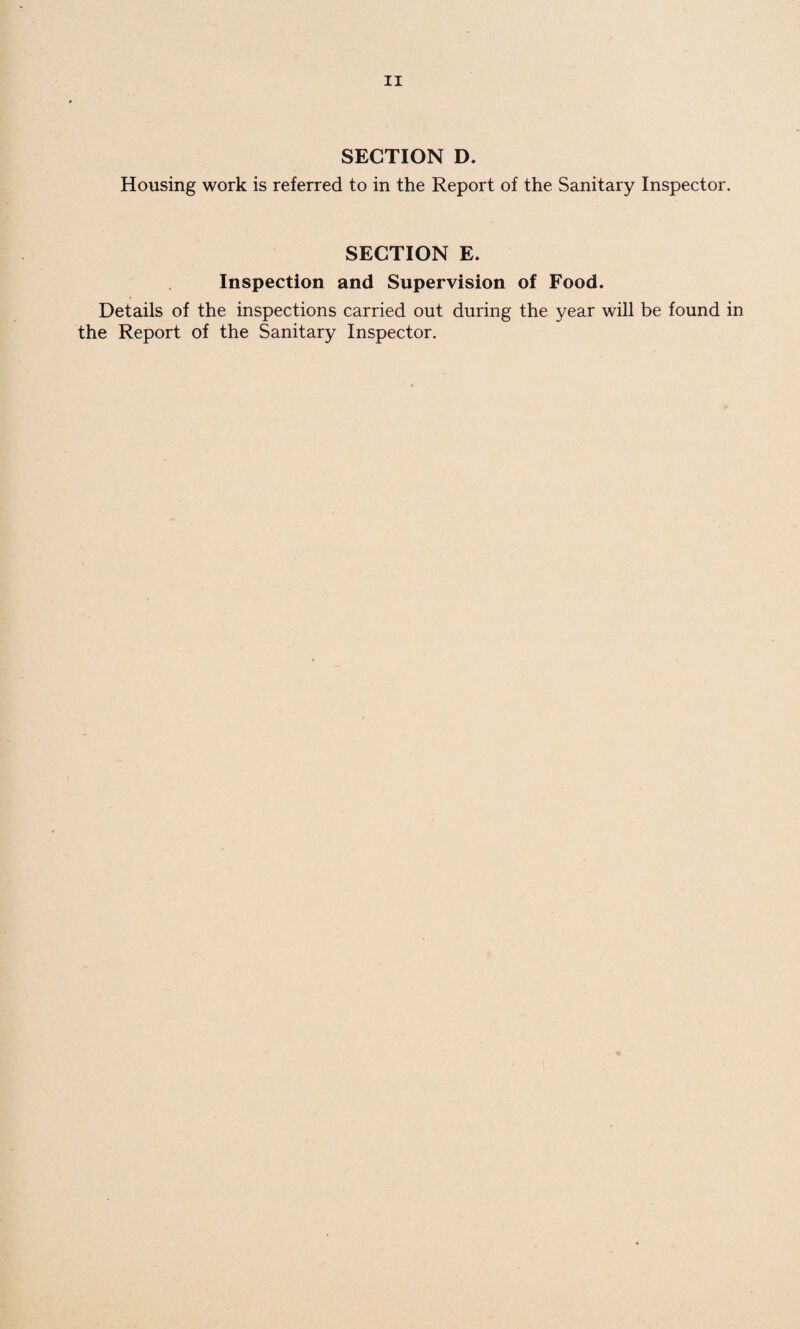 SECTION D. Housing work is referred to in the Report of the Sanitary Inspector. SECTION E. Inspection and Supervision of Food. Details of the inspections carried out during the year will be found in the Report of the Sanitary Inspector.