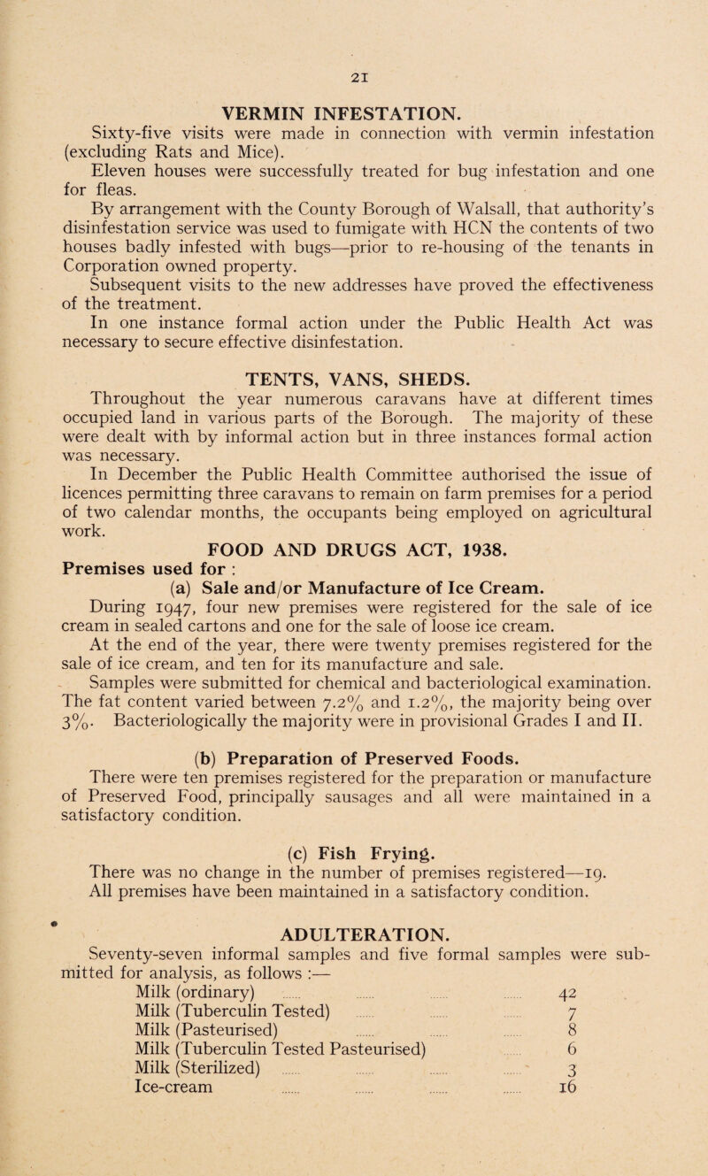 VERMIN INFESTATION. Sixty-five visits were made in connection with vermin infestation (excluding Rats and Mice). Eleven houses were successfully treated for bug infestation and one for fleas. By arrangement with the County Borough of Walsall, that authority’s disinfestation service was used to fumigate with HCN the contents of two houses badly infested with bugs—prior to re-housing of the tenants in Corporation owned property. Subsequent visits to the new addresses have proved the effectiveness of the treatment. In one instance formal action under the Public Health Act was necessary to secure effective disinfestation. TENTS, VANS, SHEDS. Throughout the year numerous caravans have at different times occupied land in various parts of the Borough. The majority of these were dealt with by informal action but in three instances formal action was necessary. In December the Public Health Committee authorised the issue of licences permitting three caravans to remain on farm premises for a period of two calendar months, the occupants being employed on agricultural work. FOOD AND DRUGS ACT, 1938. Premises used for : (a) Sale and/or Manufacture of Ice Cream. During 1947, four new premises were registered for the sale of ice cream in sealed cartons and one for the sale of loose ice cream. At the end of the year, there were twenty premises registered for the sale of ice cream, and ten for its manufacture and sale. Samples were submitted for chemical and bacteriological examination. The fat content varied between 7.2% and 1.2%, the majority being over 3%. Bacteriologically the majority were in provisional Grades I and II. (b) Preparation of Preserved Foods. There were ten premises registered for the preparation or manufacture of Preserved Food, principally sausages and all were maintained in a satisfactory condition. (c) Fish Frying. There was no change in the number of premises registered—19. All premises have been maintained in a satisfactory condition. ADULTERATION. Seventy-seven informal samples and five formal samples were sub¬ mitted for analysis, as follows :— Milk (ordinary) 42 Milk (Tuberculin Tested) 7 Milk (Pasteurised) 8 Milk (Tuberculin Tested Pasteurised) 6 Milk (Sterilized) . 3 Ice-cream . . 16