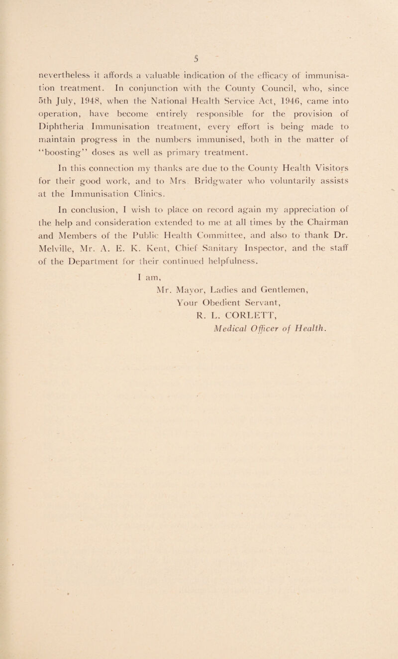 nevertheless it affords a valuable indication of the efficacy of immunisa¬ tion treatment. In conjunction with the County Council, who, since 5th July, 1948, when the National Health Service Act, 1946, came into operation, have become entirely responsible for the provision of Diphtheria Immunisation treatment, every effort is being- made to maintain progress in the numbers immunised, both in the matter of “boosting” doses as well as primary treatment. In this connection my thanks are due to the County Health Visitors for their good work, and to Mrs Bridgwater who voluntarily assists at the Immunisation Clinics. In conclusion, I wish to place on record again my appreciation of the help and consideration extended to me at all times by the Chairman and Members of the Public Health Committee, and also to thank Dr. Melville, Mr. A. E. K. Kent, Chief Sanitary Inspector, and the staff of the Department for their continued helplulness. I am, Mr. Mayor, Ladies and Gentlemen, Your Obedient Servant, R. L. CORLET J', Medical Officer of Health.