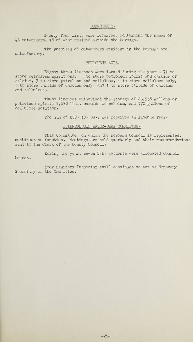 OUTWOR-KERS. !iiV;onty four lists v/ere received, containing the names of 48 outworkers, 18 of v/hom resided outside the Borough. The premises of outworkers resident in the Borough are satisfactory. PETRQLEIB/I ACTS. Eighty three licences v/ere issued during the year - 71 to store petroleum spirit only, 4 to sto^re petroleum spirit and carbide of calcium, 3 to store petroleum and cellulose, 1 to store cellulose only, 3 to store carbide of calcium only, and 1 to store carbide of calcium and cellulose. These licences authorised the storage of 83,538 gallons of petroleum spirit, 7,870 lbs., carbide of calcium, and 770 gallons of cellulose solution# The sum of £59* 19# Od., v/as received as licence fees# TUBERCULOSIS AETER-Gi®E cafi/IITTEE. This Committee, on which the Borough Council is represented, continues to function# Meetings are held quarterly and their recommendations sent to the Clerk of the County Council. During the year, seven T.B. patients v/ere allocated Council houses. Your Sanitary Inspector still continues to act as Honorary Secretary of the Committee. —24**