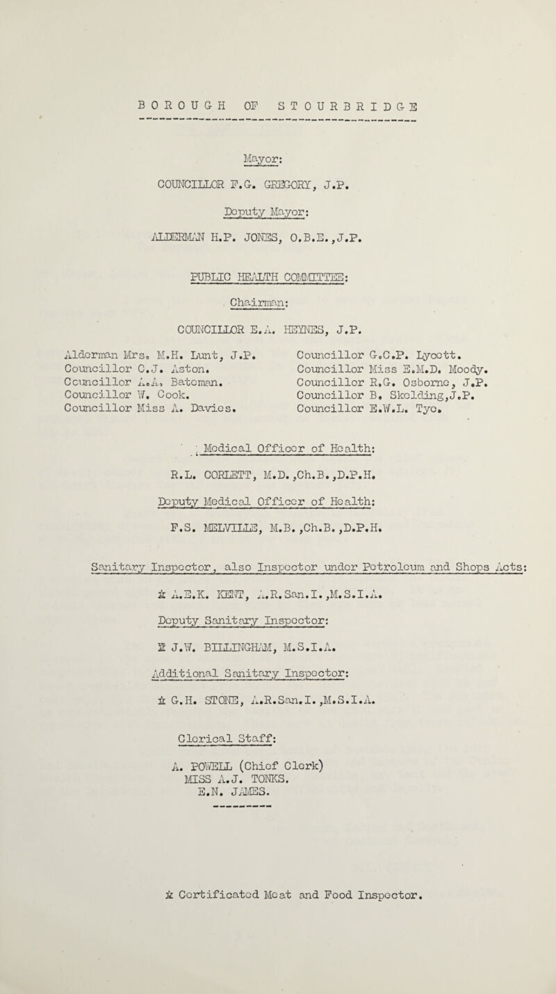 BOROUGH OP STOURBRIDGE Mayor; COUNCILLOR F.G. GREGORY, J.P. Deputy Mayor; ALIERMAN II.P. JONES, O.B.E.,J.P. PUBLIC HEALTH COMMITTEE; Chairman; COUNCILLOR E. A. Alderman Mrs. M.H. Lunt, J.P. Councillor C.J. Aston. Councillor A#A* Bateman. Councillor W. Cook. Councillor Miss A. Davies. HEINES, J.P. Councillor G.C.P. Lycett. Councillor Miss E.M.D. Moody, Councillor R.G. Osborne, J.P Councillor B. Skclding,J.P. Councillor S.W.L. Tyo, Medical Officer of Health; - • I' »■ ■' —I m ■» . ■ II ■■■ m ■■ I !«■ mm n—n^.. ■ I —... ■ m m I R.L. CORLETT, M.D. ,Ch.B. ,D.P.H. Deputy Medical Officer of Health; F.S. MELVILLE, M.B. ,Ch.B. ,D.P.H. Sanitary Inspector, also Inspector under Petroleum and Shops A A.E.K. KENT, A.R.San.I. ,M.S.I.A. Deputy Sanitary Inspector; 2 J.W. BILLINGHAM, M.S.I.A. Additional Sanitary Inspector; A G.Ii. STONE, A.R.San.I.,M.S.I.A. Clerical Staff; A. POWELL (Chief Clerk) MISS A.J. TONES. E.N. JAMES. Acts; A Certificated Meat and Pood Inspector