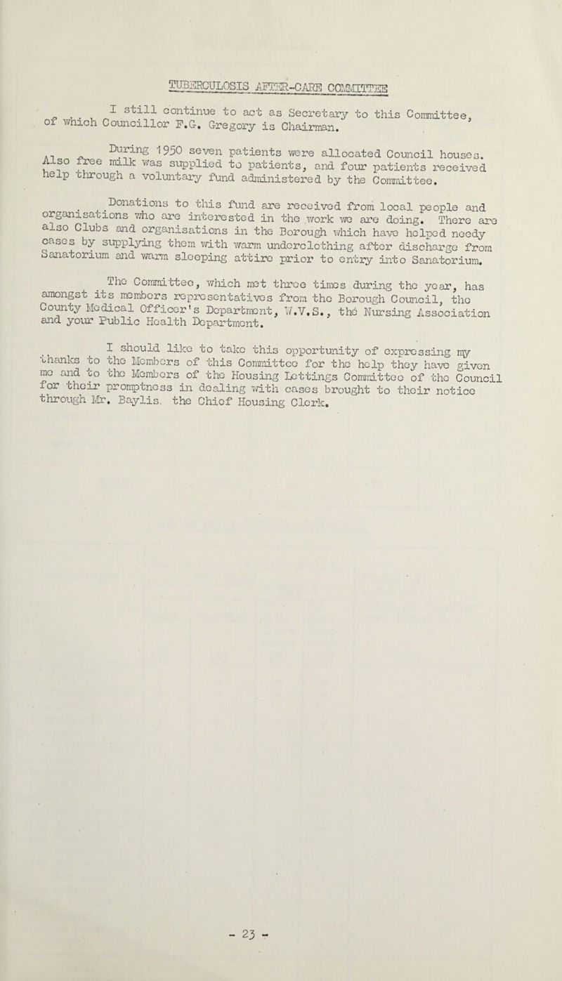 TUBERCULOSIS AFTER-CADE COMMITTEE 1 continue to act as Secretary to this Committee, 01 which Councillor F.G-. Gregory is Chairman. . ^^ing 1950 seven patients were allocated Council houses. Also tree milk was supplied to patients, and four patients received help through a voluntary fund administered by the Committee. Donacions to this fund are received from local people and organisacions who are interested in the work we are doing. There are also Clubs and organisations in the Borough which have helped needy cases by supplying them with warm underclothing after discharge from Sanatorium and warm sleeping attire prior to entry into Sanatorium. ^ iho Committee, which met three times during the year, has amongst its members representatives from the Borough Council, the County Medical Officer's Department, W.V.S., the Nursing Association and your Public Health Department. lik to 'ors of take this opportunity of expressing my this Committee for the help they have given I should thanks to the Me mb me and to the Member for their promptness in dealing with cases brought to their notice through Mr. Baylis. the Chief Housing Clerk. of the Housing Lettings Committee of the Council - 23 -