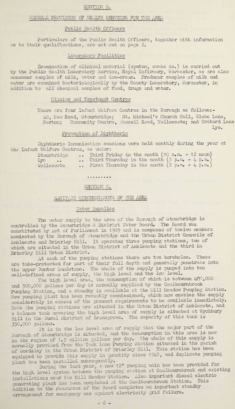 SECTION B. C-EhEAh-Ju PRCHISION OF HB-JLTH SERVICES FOR THE akem Public Health Officers particulars of the Public Health Officers, together with information as to their qualifications, are set out on page 2. Laboratory Facilities Examination of clinical material (sputum, swabs &c.) is carried out by the Public Health Laboratory Service, Royal Infirmary, Worcester, as are also consumer samples of milk, water and ice-cream. Producer samples of milk and water are examined bacteriologically by the County Laboratory, Worcester, in addition to all chemical samples of food, drugs and water. Clinics and Treatment Centres There are four Infant ‘welfare Centres in the Borough as follows:- IP, New Road, Stourbridge; St. Michael’s Church Hall, G-lebe Lane, Norton ; Community Centre, Hassell Road, Yfollescote; and Orchard Lane Lye. Prevention of Diphtheria Diphtheria Immunisation sessions were held monthly during the year at the Infant Welfare Centres, as under: Stourbridge .. Third Friday in the month (10 a.m. - 12 noon] lye .. .. Third Thursday in the month (2 p.m, - L_ P.m, Vollescote .. First Thursday in the month (2 p.m. - 4 p.m. SECTION C. SANITARY CIRCUMSTANCES OF 'THE AREA WaterSupp1ie s The water supply to the area of the Borough of Stourbridge is controlled by the Stourbridge & District Water Board. The Board was constituted by Act of Parliament in 1 909 and is composed of twelve members nominated by the Borough of otourbridge and the Urban District Councils of Amblecote and Brierley Hill. It operates three pumping stations, two of which are situated in the Urban District of amblecote and the third in Brierley Hill Urban District. At each of the pumping stations there are two boreholes. These are tube-protected for part of their full depth and generally penetrate into the upper Bunter Sandstone. The whole of the supply is pumped into two well-defined areas of supply, the high level and the low level. The high level area, the consumption of which is between 400,000 and 500,000 gallons per day is normally supplied by the Coalboumbrook pumping Station, and a standby is available at the Mill Meadow Pumping Station. New pumping plant has been recently commissioned, which now enables the supply considerably in excess of the present requirements to be available immediately. Both the pumping stations are situated in the Urban District of Amblecote, and a balance tank covering the high level area of supply is situated at Wychbury Hill in the Rural District of Bromsgrove. The capacity of this tank is 350,000 gallons. _ . It is in the low level area of supply rhac che major part of oho Borough of Stourbridge is situated, and the consumption in this area is now in the region of 1.9 million gallons per day. The whole of ohis supply is normally provided from the Tack Lane Pumping Station situated in the parish of V/ordsley in the Urban District of Brierley Hill. This station has been, equipped to provide this supply in quantity since 1948, and duplicate pumping plant has been installed subsequently. . , _ . n „ During the last year, a new 12 pumping mam has been provided tor the high level system between the pumping station at Coalboumbrook and existing installations near the Mill Meadow Station. Also important diesel electric venerating plant has been completed at the Coalboumbrook Station. This addition to the resources of the Board completes an important standby arrangement for emergency use against electricity grid failure. - 6 -