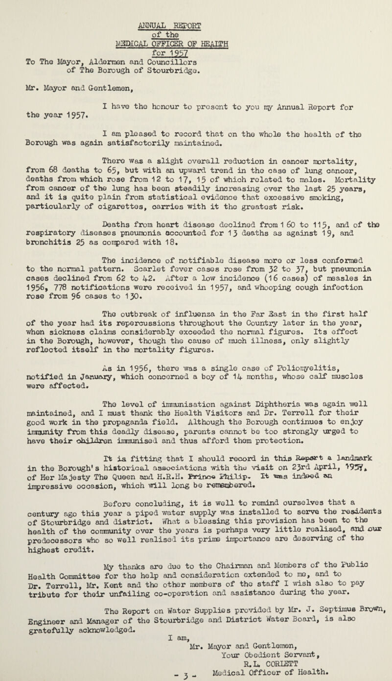 AMUAL REPORT of the MEDICAL OFFICER OF HEALTH for 1957 To The Mayor, Aldermen and Councillors of The Borough of Stourbridge. Mr. Mayor and Gentlemen, I have the honour to present to you ny Annual Report for the year 1957* I am pleased to record that on the whole the health of the Borough was again satisfactorily maintained. There was a slight overall reduction in cancer mortality, from 68 deaths to 65, but with an upward trend in the case of lung cancer, deaths from which rose from 12 to 17* 15 of which related to males. Mortality from cancer of the lung has been steadily increasing over the last 25 years, and it is quite plain from statistical evidence that excessive smoking, particularly of cigarettes, carries with it the greatest risk. Deaths from heart disease declined from 1 60 to 115, and of the respiratory diseases pneumonia accounted for 13 deaths as against 19, and bronchitis 25 as compared with 18. The incidence of notifiable disease more or less conformed to the normal pattern. Scarlet fever cases rose from 32 to 37, but pneumonia cases declined from 62 to 42. After a low incidence (16 cases) of measles in 1956, 778 notifications were received in 1957, and whooping cough infection rose from 96 cases to 130. The outbreak of influenza in the Far East in the first half of the year had its repercussions throughout the Country later in the year, when sickness claims considerably exceeded the normal figures. Its effect in the Borough, however, though the cause of much illness, only slightly reflected itself in the mortality figures. As in 1956, there was a single case of Poliomyelitis, notified in January, which concerned a boy of 14 months, whose calf muscles were affected. The level of immunisation against Diphtheria was again well maintained, and I must thank the Health Visitors and Dr. Terrell for their good work in the propaganda field. Although the Borough continues to enjoy immunity from this deadly disease, parents cannot be too strongly urged to have their children immunised and thus afford them protection. It is fitting that I should record in this Reapert a landmark in the Borough's historical associations with the visit on 23rd April, 195?, of Her Majesty The Queen and H.R.H. Prino« Philip- It indeed an impressive occasion, which will long be remembered. Before concluding, it is well to remind ourselves that a century ago this year a piped water supply was installed to serve the residents of Stourbridge and district. What a blessing this provision has been to the health of the community over the years is perhaps very little realised, and cur predecessors who so well realised its prime importance are deserving of the highest credit. My thanks are due to the Chairman and Members of the Public Health Committee for the help and consideration extended to me, and to Dr. Terrell, Mr. Kent and the other members of the staff I wish also to pay tribute for their unfailing co-operation and assistance during the year. The Report on Water Supplies provided by Mr. J. Septimus Bro^n, Engineer and Manager of the Stourbridge and District Water Board, is also gratefully acknowledged. I am, Mr. Mayor and Gentlemen, Your Obedient Servant, R. L. CORLSTT «. 7: . Medical Officer of Health.