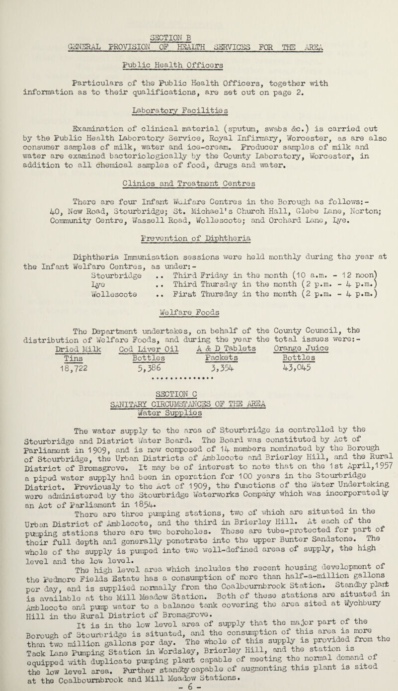 GENERAL PROVISION OF HEALTH SERVICES FOR THE AREA Public Health Officers Particulars of the Public Health Officers, together with information as to their qualifications, are set out on page 2. Laboratory Facilities Examination of clinical material (sputum, swabs &c.) is carried out by the Public Health Laboratory Service, Royal Infirmary, Worcester, as are also consumer samples of milk, water and ice-cream. Producer samples of milk and water are examined bacteriologically by the County Laboratory, Worcester, in addition to all chemical samples of food, drugs and water. Clinics and Treatment Centres There are four Infant Welfare Centres in the Borough as follows:- 40, New Road, Stourbridge; St. Michael's Church Hall, Glebe Lane, Norton; Community Centre, Wassell Road, Wollescote; and Orchard Lane, Lye. Prevention of Diphtheria Diphtheria Immunisation sessions were held monthly during the year at the Infant Welfare Centres, as under:- Stourbridge .. Third Friday in the month (10 a.m. - 12 noon^ Lye .. Third Thursday in the month (2 p.m. - 4 p«m.) Wollescote .. First Thursday in the month (2 p.m. - 4 p.m.) Welfare Foods The Department undertakes, on behalf of the distribution of Welfare Foods, and during the year the Dried Milk Cod Liver Oil A & D Tablets Tins 18,722 Bottles 5,386 Packet s 3,354 County Council, the total issues were:- Orange Juice Bottles 43,045 SECTION C SANITARY CIRCUMSTANCES OF TPIE AREA Water Supplies The water supply to the area of Stourbridge is controlled by the Stourbridge and District Water Board. The Board was constituted by Act of Parliament in 1909, and is now composed of 14 members nominated by the Borough of Stourbridge, the Urban Districts of Amblecote and Brierley Hill, and the Rural of Bromsgrove. It may be of interest to note that on the 1 st APril,1 9^7 a piped water supply had been in operation for 100 years in the Stourbridge District. Previously to the Act of 1909, the functions of the Water Undertaking were administered by the Stourbridge Waterworks Company which was incorporated \y an Act of Parliament in 1854* There are three pumping stations, two of which are situated in the Urban District of Amblecote, and the third in Brierley Hill. At each of the pumping stations there are two boreholes. These are tube-protected for part of their full depth and generally penetrate into the upper Bunter Sandstone. The whole of the supply is pumped into two well-defined areas of supply, the high level and the low level. _ _ The high level area which includes the recent housing development 01 the Pedmore Fields Estate has a consumption of more than half-a-million gallons per day, and is supplied normally from the Coalbournbrook Station. Standby plart is available at the Mill Meadow Station. Both of these stations are situated in Amblecote and pump water to a balance tank covering the area sited at Wychbury Hill in the Rural District of Bromsgrove. It is in the low level area of supply that the major part of the Borough of Stourbridge is situated, and the consumption of this area is more than two million gallons per day. The whole of this supply is provided from the Tack Lane Pumping Station in Wordsley, Brierley Hill, and the station is equipped with duplicate pumping plant capable of meeting the normal demand of the low level area. Further standby capable of augmenting this plant is sited at the Coalbournbrook and Mill Meadow Stations.