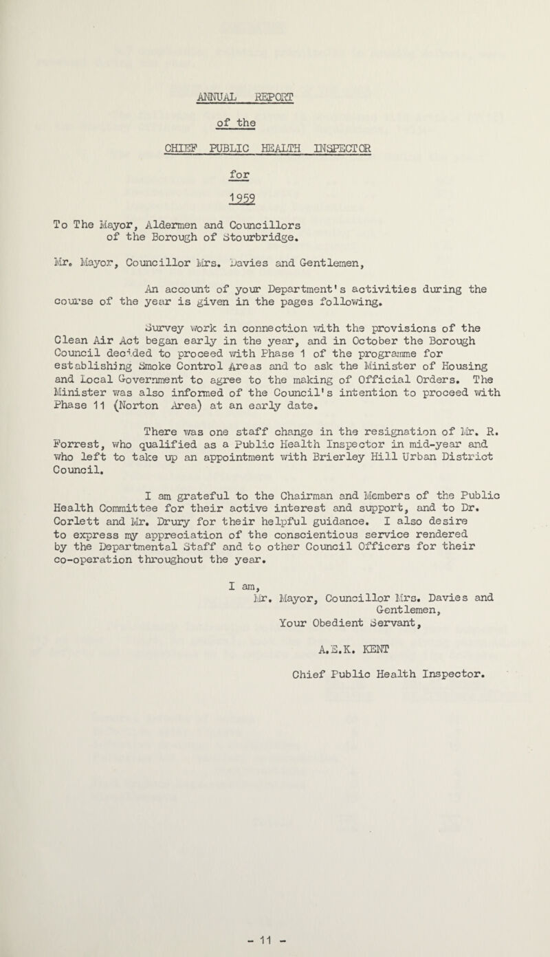 ANNUAL REPORT of the CHIEF PUBLIC HEALTH INSPECTOR for 1959 To The Mayor, Aldermen and Councillors of the Borough of Stourbridge. Mr* Mayor, Councillor Mrs. Navies and Gentlemen, An account of your Department's activities during the course of the year is given in the pages following. Survey work in connection with the provisions of the Clean Air Act began early in the year, and in October the Borough Council decided to proceed with Phase 1 of the programme for establishing Smoke Control Areas and to ask the Minister of Housing and Local Government to agree to the making of Official Orders. The Minister was also informed of the Council's intention to proceed with Phase 11 (Norton Area) at an early date. There was one staff change in the resignation of Mr. R. Forrest, who qualified as a Public Health Inspector in mid-year and who left to take up an appointment with Brierley Hill Urban District Council. I am grateful to the Chairman and Members of the Public Health Committee for their active interest and support, and to Dr. Corlett and Mr. Drury for their helpful guidance. I also desire to express my appreciation of the conscientious service rendered by the Departmental Staff and to other Council Officers for their co-operation throughout the year. I am, Mr. Mayor, Councillor Mrs. Davies and Gentlemen, Your Obedient Servant, A.S.K. KENT Chief Public Health Inspector. - 11