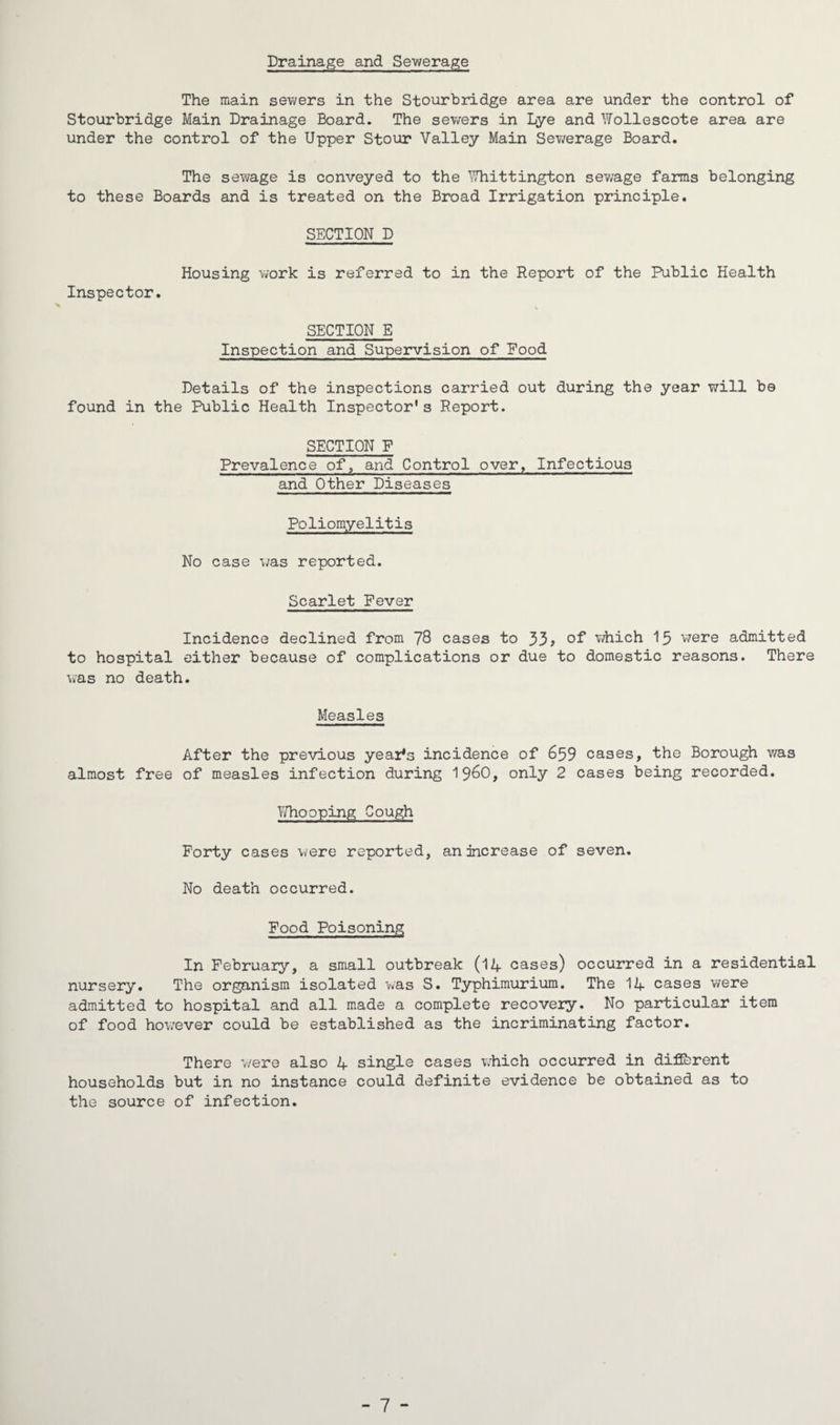 Drainage and Sev/erage The main sewers in the Stourbridge area are under the control of Stourbridge Main Drainage Board. The sewers in Lye and Wollescote area are under the control of the Upper Stour Valley Main Sewerage Board. The sewage is conveyed to the Whittington sewage farms belonging to these Boards and is treated on the Broad Irrigation principle. SECTION D Housing work is referred to in the Report of the Public Health Inspector. SECTION E Inspection and Supervision of Food Details of the inspections carried out during the year will be found in the Public Health Inspector's Report. SECTION P Prevalence of, and Control over, Infectious and Other Diseases Poliomyelitis No case was reported. Scarlet Fever Incidence declined from 78 cases to 33? of which 15 were admitted to hospital either because of complications or due to domestic reasons. There was no death. Measles After the previous year's incidence of 659 cases, the Borough was almost free of measles infection during i960, only 2 cases being recorded. Whooping Cough Forty cases were reported, an increase of seven. No death occurred. Food Poisoning In February, a small outbreak (14 cases) occurred in a residential nursery. The organism isolated was S. Typhimurium. The 14 cases were admitted to hospital and all made a complete recovery. No particular item of food however could be established as the incriminating factor. There were also 4 single cases which occurred in different households but in no instance could definite evidence be obtained as to the source of infection.