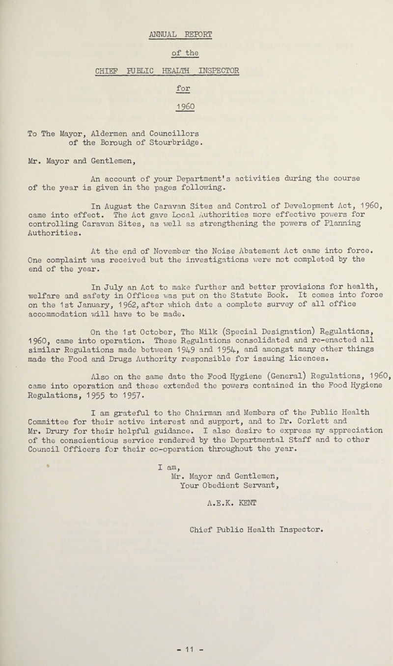 ANNUAL REPORT of the CHIEF PUBLIC HEALTH INSPECTOR for I960 To The Mayor, Aldermen and Councillors of the Borough of Stourbridge. Mr. Mayor and Gentlemen, An account of your Department's activities during the course of the year is given in the pages following. In August the Caravan Sites and Control of Development Act, i960, came into effect. The Act gave Local Authorities more effective powers for controlling Caravan Sites, as well as strengthening the powers of Planning Authorities. At the end of November the Noise Abatement Act came into force. One complaint was received but the investigations were not completed by the end of the year. In July an Act to make further and better provisions for health, welfare and safety in Offices was put on the Statute Book. It comes into force on the 1st January, 1962, after which date a complete survey of all office accommodation will have to be made. On the 1st October, The Milk (Special Designation) Regulations, I960, came into operation. These Regulations consolidated and re-enacted all similar Regulations made between 1949 and 1954, and amongst many other things made the Food and Drugs Authority responsible for issuing licences. Also on the same date the Food Hygiene (General) Regulations, I960, came into operation and these extended the powers contained in the Food Hygiene Regulations, 1955 to 1957* I am grateful to the Chairman and Members of the Public Health Committee for their active interest and support, and to Dr. Corlett and Mr. Drury for their helpful guidance. I also desire to express my appreciation of the conscientious service rendered by the Departmental Staff and to other Council Officers for their co-operation throughout the year. I am, Mr. Mayor and Gentlemen, Your Obedient Servant, A.E.K. KENT Chief Public Health Inspector.