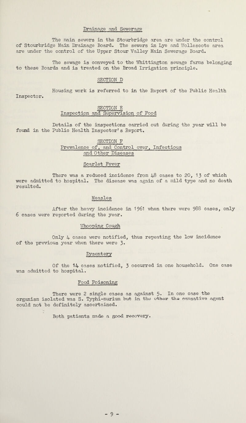Drainage and Sewerage The main sewers in the Stourbridge area are under the control of Stourbridge Main Drainage Board. The sev/ers in Lye and Wollescote area are under the control of the Upper Stour Valley Main Sewerage Board. The sewage is conveyed to the Whittington sewage farms belonging to these Boards and is treated on the Broad Irrigation principle. SECTION D Housing work is referred to in the Report of the Public Health Inspector. SECTION E Inspection and Supervision of Food Details of the inspections carried out during the year will be found in the Public Health Inspector’s Report. SECTION F Prevalence of, and Control over. Infectious and Other Diseases Scarlet Fever There was a reduced incidence from 48 cases to 20, 13 of which were admitted to hospital. The disease was again of a mild type and no death resulted. Measles After the heavy incidence in 1961 when there v/ere 988 cases, only 6 cases were reported during the year. Whooping Cough Only 4 cases were notified, thus repeating the low incidence of the previous year when there v/ere 3- Dysentery Of the 14 cases notified, 3 occurred in one household. One case was admitted to hospital. Food Poisoning There v/ere 2 single cases as against 5* In °ne case the organism isolated was S. Typhi-iriurium but in the crfchor the causative agent could not be definitely ascertained. Both patients made a good recovery. - 9 -