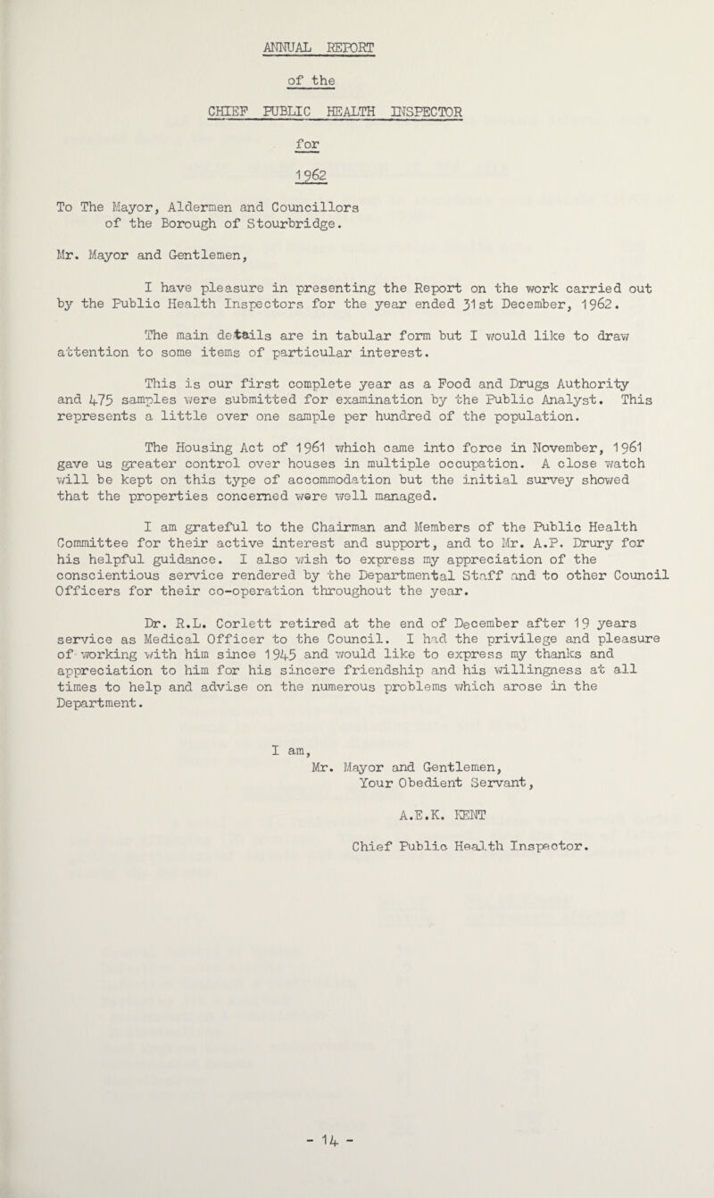 ANNUAL REPORT of the CHIEF PUBLIC HEALTH INSPECTOR for 1962 To The Mayor, Aldermen and Councillors of the Borough of Stourbridge. Mr. Mayor and Gentlemen, I have pleasure in presenting the Report on the work carried out by the Public Health Inspectors for the year ended 31st December, 19^2. The main details are in tabular form but I would like to draw attention to some items of particular interest. This is our first complete year as a Food and Drugs Authority and A73 samples were submitted for examination by the Public Analyst. This represents a little over one sample per hundred of the population. The Housing Act of 1961 which came into force in November, 1961 gave us greater control over houses in multiple occupation. A close watch will be kept on this type of accommodation but the initial survey showed that the properties concerned were well managed. I am grateful to the Chairman and Members of the Public Health Committee for their active interest and support, and to Mr. A.P. Drury for his helpful guidance. I also wish to express my appreciation of the conscientious service rendered by the Departmental Staff and to other Council Officers for their co-operation throughout the year. Dr. R.L. Corlett retired at the end of December after 19 years service as Medical Officer to the Council. I had the privilege and pleasure of working with him since 1945 and would like to express my thanks and appreciation to him for his sincere friendship and his willingness at all times to help and advise on the numerous problems which arose in the Department. I am, Mr. Mayor and Gentlemen, Your Obedient Servant, A.E.K. KENT Chief Public Health Inspector. - 14 -