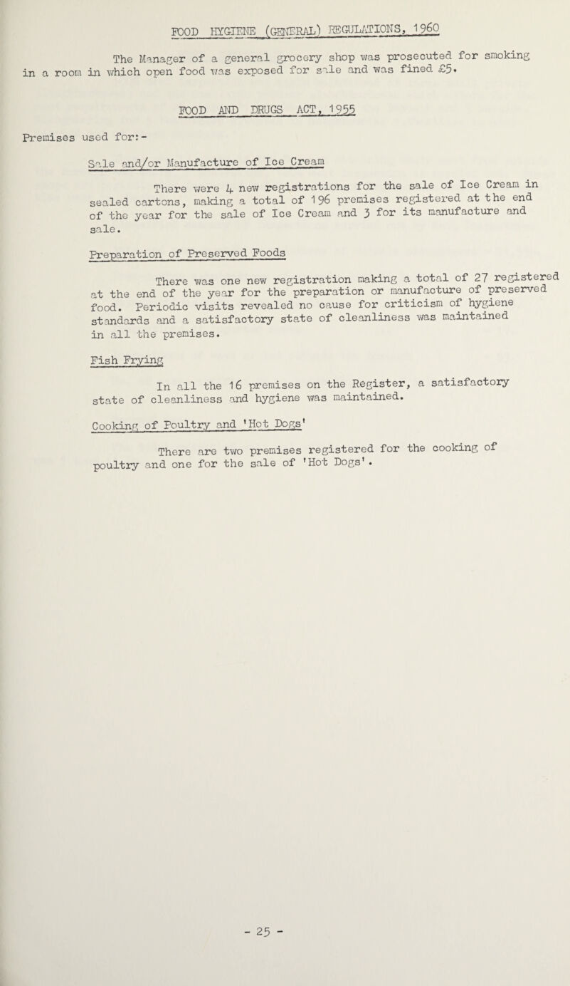 FOOD HYGIENE (GENERAL) REGULATIONS, I960 The Manager of a general grocery shop was prosecuted for smoking in a room in which open food was exposed for sale and was fined £5* FOOD AND DRUGS ACT, 1953 Premises used for:- Sale and/or Manufacture of Ice Cream There were 4 new registrations for the sale of Ice Cream in sealed cartons, making a total of 196 premises registered at the end of the year for the sale of Ice Cream and 3 manufacture and sale. Preparation of Preserved Foods There was one new registration making a total of 27 registered at the end of the year for the preparation or manufacture of preserved food. Periodic visits revealed no cause for criticism of hygiene standards and a satisfactory state of cleanliness was maintained in all the premises. Fish Frying In all the 16 premises on the Register, a satisfactory state of cleanliness and hygiene was maintained. Cooking of Poultry and ’Hot Dogs* There are two premises registered for the cooking of poultry and one for the sale of 'Hoc Dogs’. - 25 -