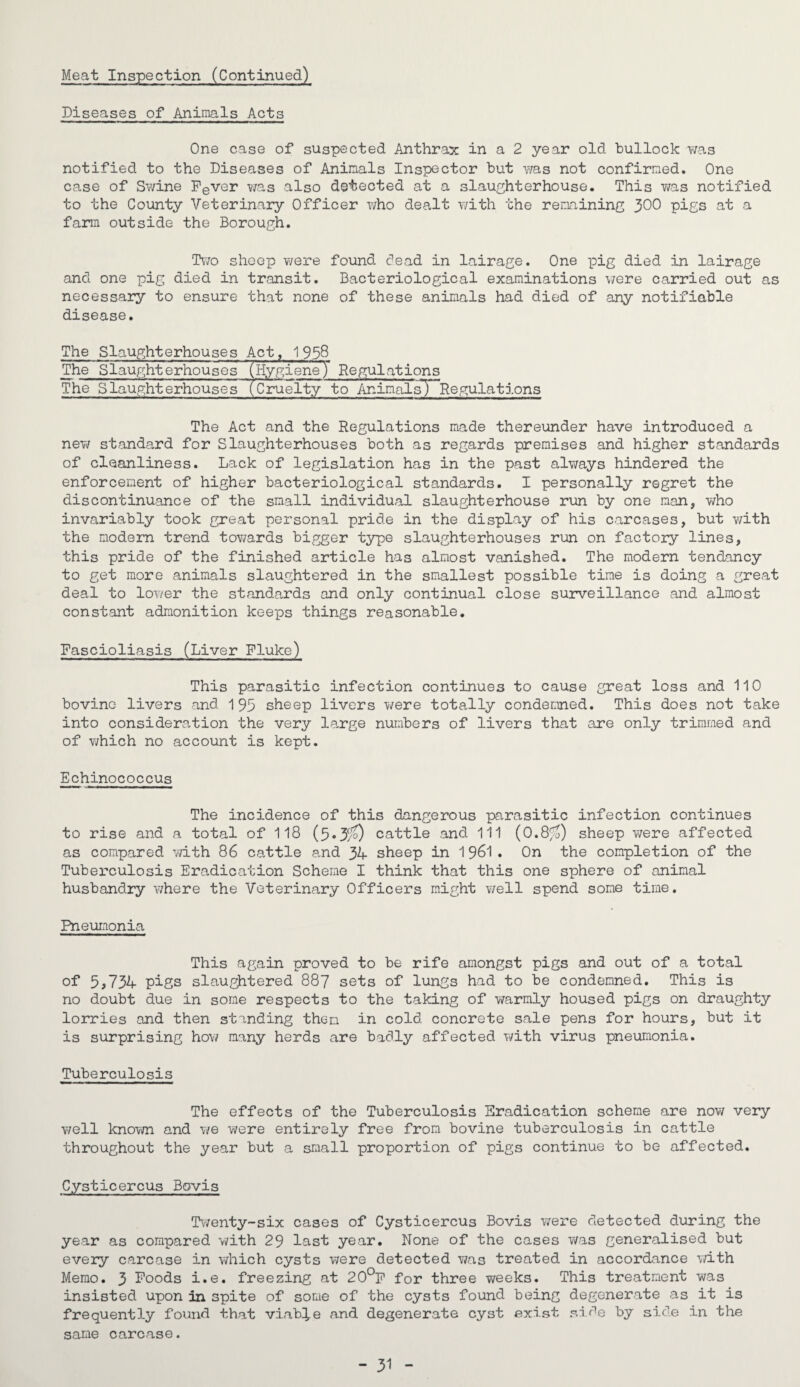 Diseases of Animals Acts One case of suspected Anthrax in a 2 year old bullock was notified to the Diseases of Animals Inspector but was not confirmed. One case of Swine Fever was also detected at a slaughterhouse. This was notified to the County Veterinary Officer who dealt with the remaining 300 pigs at a farm outside the Borough. Two sheep were found dead in lairage. One pig died in lairage and one pig died in transit. Bacteriological examinations were carried out as necessary to ensure that none of these animals had died of any notifiable disease. The Slaughterhouses Act, 1958 The Slaughterhouses (HygieneJ Regulations The Slaughterhouses (Cruelty to AnimalsjHRegulations The Act and the Regulations made thereunder have introduced a new standard for Slaughterhouses both as regards premises and higher standards of cleanliness. Lack of legislation has in the past always hindered the enforcement of higher bacteriological standards. I personally regret the discontinuance of the small individual slaughterhouse run by one nan, who invariably took great personal pride in the display of his carcases, but with the modern trend towards bigger type slaughterhouses run on factory lines, this pride of the finished article has almost vanished. The modern tendancy to get more animals slaughtered in the smallest possible time is doing a great deal to lower the standards and only continual close surveillance and almost constant admonition keeps things reasonable. Fascioliasis (Liver Fluke) This parasitic infection continues to cause great loss and 110 bovine livers and 195 sheep livers were totally condemned. This does not take into consideration the very large numbers of livers that are only trimmed and of which no account is kept. Echinococcus The incidence of this dangerous parasitic infection continues to rise and a total of 118 (5*3/0 cattle and 111 (0.8%) sheep were affected as compared with 86 cattle and 34 sheep in 1961. On the completion of the Tuberculosis Eradication Scheme I think that this one sphere of animal husbandry where the Veterinary Officers might well spend some time. Pneumonia This again proved to be rife amongst pigs and out of a total of 5 >734 piss slaughtered 887 sets of lungs had to be condemned. This is no doubt due in some respects to the taking of warmly housed pigs on draughty lorries and then standing them in cold concrete sale pens for hours, but it is surprising how many herds are badly affected with virus pneumonia. Tuberculosis The effects of the Tuberculosis Eradication scheme are now very well known and we were entirely free from bovine tuberculosis in cattle throughout the year but a small proportion of pigs continue to be affected. Cysticercus Bovis Twenty-six cases of Cysticercus Bovis were detected during the year as compared with 29 last year. None of the cases was generalised but every carcase in which cysts were detected was treated in accordance with Memo. 3 Foods i.e. freezing at 20°F for three T\reeks. This treatment was insisted upon in spite of some of the cysts found being degenerate as it is frequently found that viable and degenerate cyst exist side by side in the same carcase. - 31 -