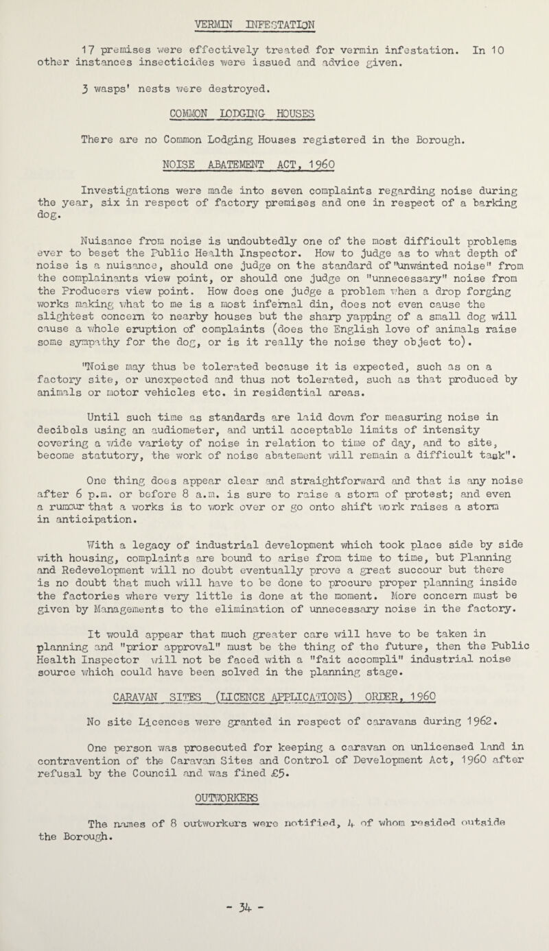 VERMIN INFESTATION 17 premises were effectively treated for vermin infestation. In 10 other instances insecticides were issued and advice given. 3 wasps’ nests were destroyed. COMMON LODGING HOUSES There are no Common Lodging Houses registered in the Borough. NOISE ABATEMENT ACT, 1960 Investigations were made into seven complaints regarding noise during the year, six in respect of factory premises and one in respect of a barking dog. Nuisance from noise is undoubtedly one of the most difficult problems ever to beset the Public Health Inspector. How to judge as to what depth of noise is a nuisance, should one judge on the standard of unwanted noise from the complainants view point, or should one judge on unnecessary noise from the Producers view point. How does one judge a problem when a drop forging works making what to me is a most infernal din, does not even cause the slightest concern to nearby houses but the sharp yapping of a small dog will cause a whole eruption of complaints (does the English love of animals raise some sympathy for the dog, or is it really the noise they object to). Noise may thus be tolerated because it is expected, such as on a factory site, or unexpected and thus not tolerated, such as that produced by animals or motor vehicles etc. in residential areas. Until such time as standards are laid down for measuring noise in decibels using an audiometer, and until acceptable limits of intensity covering a wide variety of noise in relation to time of day, and to site, become statutory, the work of noise abatement will remain a difficult task. One thing does appear clear and straightforward and that is any noise after 6 p.m. or before 8 a.m. is sure to raise a storm of protest; and even a rumour that a works is to work over or go onto shift work raises a storm in anticipation. With a legacy of industrial development which took place side by side with housing, complaints are bound to arise from time to time, but Planning and Redevelopment will no doubt eventually prove a great succour but there is no doubt that much will have to be done to procure proper planning inside the factories where very little is done at the moment. More concern must be given by Managements to the elimination of unnecessary noise in the factory. It would appear that much greater care will have to be taken in planning and prior approval must be the thing of the future, then the Public Health Inspector will not be faced with a fait accompli industrial noise source which could have been solved in the planning stage. CARAVAN SITES (LICENCE APPLICATIONS) ORDER, I960 No site Licences were granted in respect of caravans during 1962. One person was prosecuted for keeping a caravan on unlicensed land in contravention of the Caravan Sites and Control of Development Act, i960 after refusal by the Council and was fined £5* OUTWORKERS The names of 8 outworkers were notified. A of whom 1*0sided outside the Borough. - 34 -