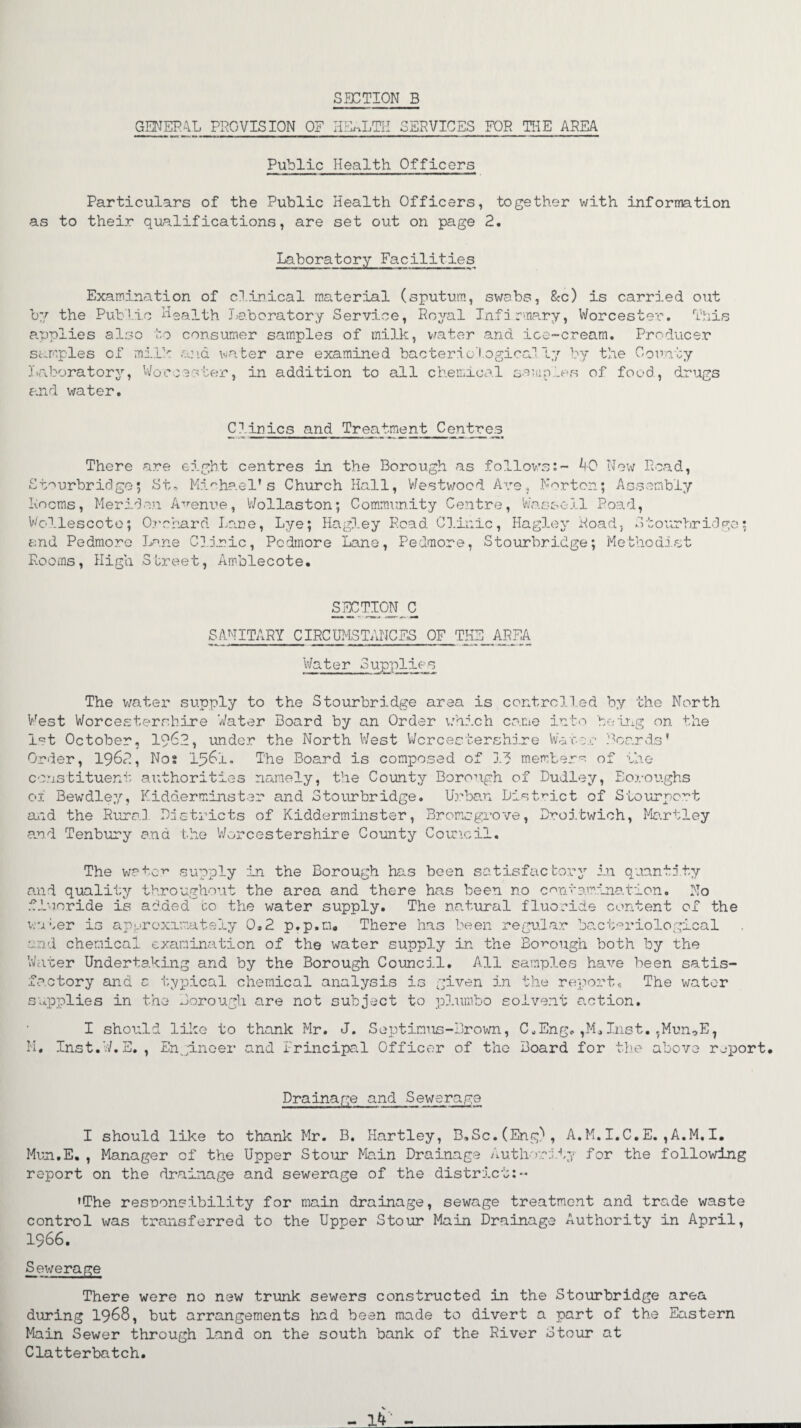 SECTION B GENERAL PROVISION OF HEALTH SERVICES FOR THE AREA Public Health Officers Particulars of the Public Health Officers, together with information as to their qualifications, are set out on page 2. Laboratory Facilities Examination of clinical material (sputum, swabs, &c) is carried out by the Public health Laboratory Service, Royal Infirmary, Worcester. This applies also to consumer samples of milk, water and ice-cream. Producer samples of milk and water are examined bacteriological Ly by the County Laboratory, Worcester, in addition to all chemical samples of food, drugs and water. Clinics and Treatment Centres There are eight centres in the Borough as follows:- 40 New Read, Stourbridge5 St, Michael’s Church Hall, Westwood Are, Norton; Assembly Rooms, Meriden Avenue, Wollaston; Community Centre, Wassail Poad, Vollescote; Orchard Lane, Lye; Hagley Read. Clinic, Hagley Road} Stourbridge; and Pedmore Lane Clinic, Pcdmore Lane, Pedmore, Stourbridge; Methodist Rooms, High Street, Amblecote. SECTICJJ^ C SANITARY CIRCUMSTANCES OF THE AREA Water Supplies The water supply to the Stourbridge area is controlled by the North West Worcestershire Water Board by an Order which came into being on the 1st October, 1962, under the North West Worcestershire Wat•or Boards’ Order, 196?., Nos I56L. The Board is composed of 13 members of the constituent authorities namely, the County Borough of Dudley, Boroughs 01 Bewdley, Kidderminster and 3 to lit bridge. Urban District of Siourpcrt and the Rural Districts of Kidderminster, Bromsgrove, Droitwich, Martley and Tenbury and the Worcestershire County Council. The water supply in the Borough has been satisfactory in quantity and quality throughout the area and there has been no contamination. No fluoride is added go the water supply. The natural fluoride content of the water is approximately 0.2 p.p.m. There has been regular bacteriological and chemical examination of the water supply in the Borough both by the Water Undertaking and by the Borough Council. All samples have been satis¬ factory ana c typical chemical analysis is given in the report. The water supplies in the Borough are not subject to plumbo solvent action. I should like to thank Mr. J. Septimus-Brown, C„Eng.,M»Inst.,Mun0E? M. Inst.W.E., Engineer and Principal Officer of the Board for the above report. Drainage and Sewerage I should like to thank Mr. B. Hartley, B,Sc.(Eng), A.M.I.C.E.,A.M.I. Mun.E., Manager of the Upper Stour Main Drainage Authority for the following report on the drainage and sewerage of the district:-* ’The responsibility for main drainage, sewage treatment and trade waste control was transferred to the Upper Stour Main Drainage Authority in April, 1966. Sewerage There were no new trunk sewers constructed in the Stourbridge area during 1968, but arrangements had been made to divert a part of the Eastern Main Sewer through land on the south bank of the River Stour at Clatterbatch.