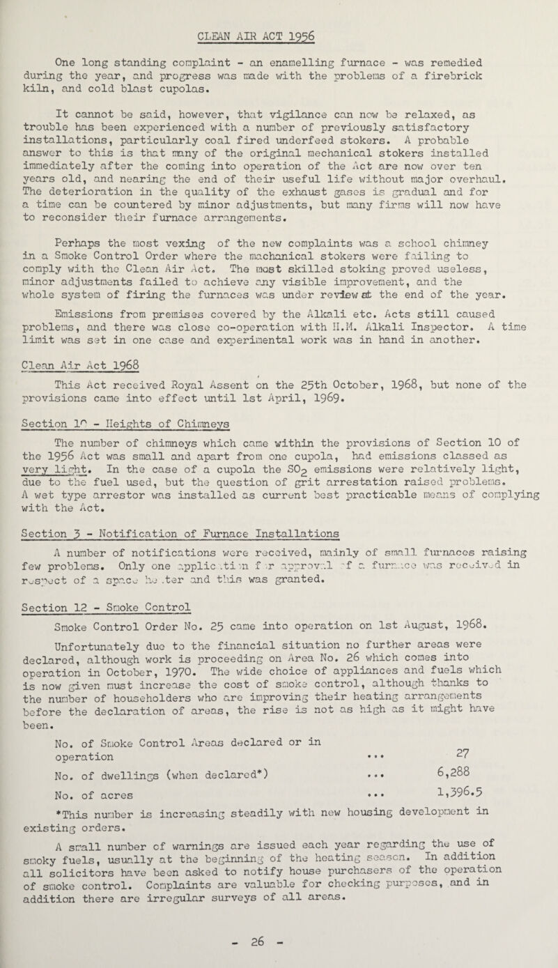 CLEAN AIR ACT 1936 One long standing complaint - an enamelling furnace - was remedied during the year, and progress was made with the problems of a firebrick kiln, and cold blast cupolas. It cannot be said, however, that vigilance can now be relaxed, as trouble has been experienced with a number of previously satisfactory installations, particularly coal fired underfeed stokers. A probable answer to this is that many of the original mechanical stokers installed immediately after the coming into operation of the Act are now over ten years old, and nearing the end of their useful life without major overhaul. The deterioration in the quality of the exhaust gases is gradual and for a time can be countered by minor adjustments, but many firms will now have to reconsider their furnace arrangements. Perhaps the most vexing of the new complaints was a school chimney in a Smoke Control Order where the machanical stokers were failing to comply with the Clean Air Act. The most skilled stoking proved useless, minor adjustments failed to achieve any visible improvement, and the whole system of firing the furnaces was under reviewed: the end of the year. Emissions from premises covered by the Alkali etc. Acts still caused problems, and there was close co-operation with II.M. Alkali Inspector. A time limit was set in one case and experimental work was in hand in another. Clean Air Act 1968 i This Act received Poyal Assent on the 25th October, 1968, but none of the provisions came into effect until 1st April, 1969* Section 1° - Heights of Chimneys The number of chimneys which came within the provisions of Section 10 of the 1956 Act was small and apart from one cupola, had emissions classed as very light. In the case of a cupola the SO2 emissions were relatively light, due to the fuel used, but the question of grit arrestation raised problems. A wet type arrestor was installed as current best practicable means of complying with the Act. Section 3 ~ Notification of Furnace Installations A number of notifications were received, mainly of small furnaces raising few problems. Only one application f .r approval 'f a furnace was received in respect of a space he .ter and this was granted. Section 12 - Smoke Control Smoke Control Order No. 25 came into operation on 1st August, 1968. Unfortunately due to the financial situation no further areas were declared, although work is proceeding on Area No. 26 which comes into operation in October, 1970. The wide choice of appliances and fuels which is now given must increase the cost of smoke control, although thanks to the number of householders who are improving their heating arrangements before the declaration of areas, the rise is not as high as it might have been. No. of Smoke Control Areas declared or in operation No. of dwellings (when declared*) No. of acres *This number is increasing steadily with new housing development in existing orders. A small number of warnings are issued each year regarding the use^of smoky fuels, usually at the beginning of the heating season. In addition all solicitors have been asked to notify house purchasers of the operation of smoke control. Complaints are valuable for checking purposes, and in addition there are irregular surveys of all areas. 27 6,288 1,396.5 26