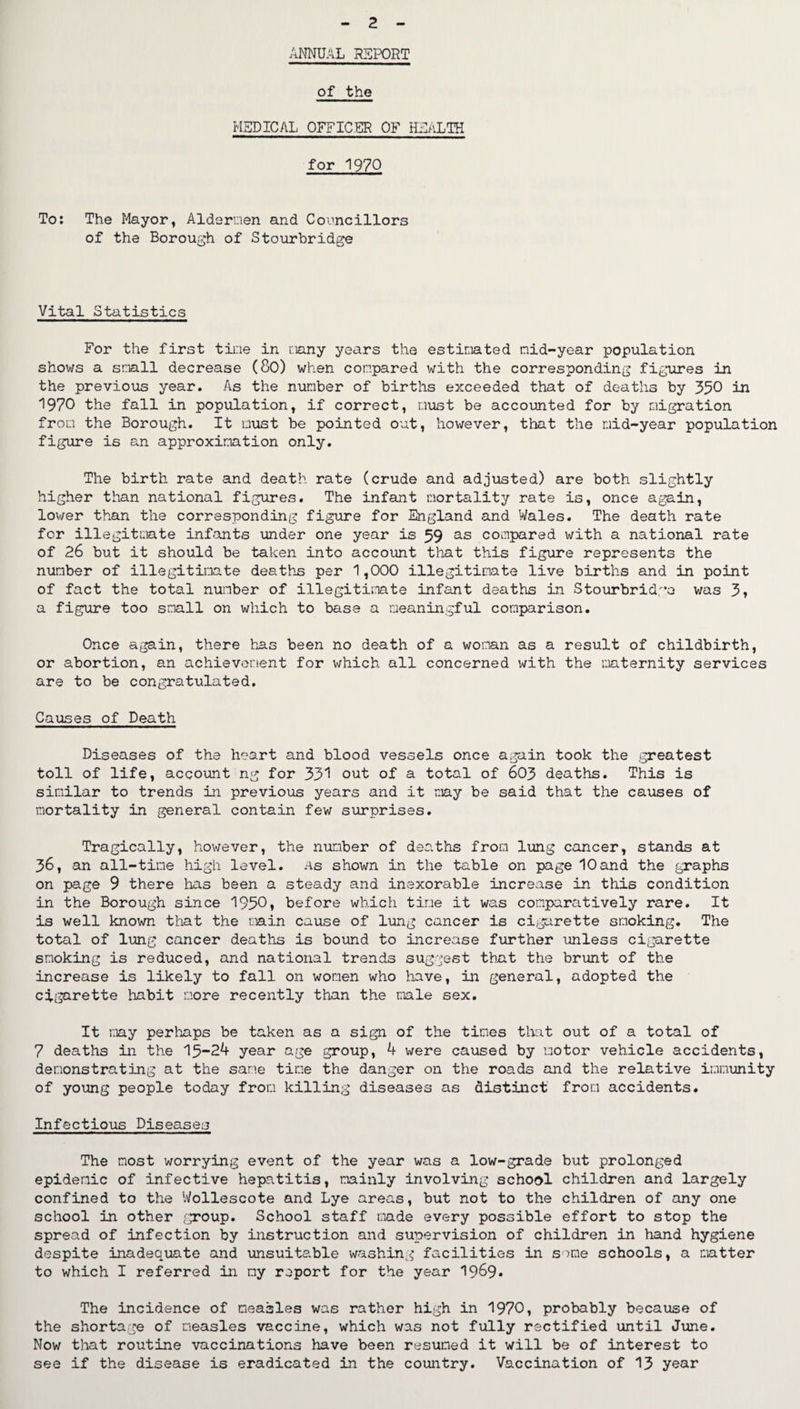 2 ANNUAL report of the MEDICAL OFFICER OF HEALTH for 1970 To: The Mayor, Aldermen and Councillors of the Borough of Stourbridge Vital Statistics For the first tine in many years the estimated mid-year population shows a small decrease (80) when compared with the corresponding figures in the previous year. As the number of births exceeded that of deaths by 350 in 1970 the fall in population, if correct, oust be accounted for by migration from the Borough. It oust be pointed out, however, that the mid-year population figure is an approximation only. The birth rate and death rate (crude and adjusted) are both slightly higher than national figures. The infant mortality rate is, once again, lower than the corresponding figure for England and Wales. The death rate for illegitmate infants under one year is 59 as compared with a national rate of 26 but it should be taken into account that this figure represents the number of illegitimate deaths per 1,000 illegitimate live births and in point of fact the total number of illegitimate infant deaths in Stourbridge was 3, a figure too small on which to base a meaningful comparison. Once again, there has been no death of a woman as a result of childbirth, or abortion, an achievement for which all concerned with the maternity services are to be congratulated. Causes of Death Diseases of the heart and blood vessels once again took the .greatest toll of life, account ng for 331 out of a total of 603 deaths. This is similar to trends in previous years and it may be said that the causes of mortality in general contain few surprises. Tragically, however, the number of deaths from lung cancer, stands at 36, an all-time high level, as shown in the table on page 10and the graphs on page 9 there has been a steady and inexorable increase in this condition in the Borough since 1950, before which time it was comparatively rare. It is well known that the main cause of lung cancer is cigarette smoking. The total of lung cancer deaths is bound to increase further unless cigarette smoking is reduced, and national trends suggest that the brunt of the increase is likely to fall on women who have, in general, adopted the cigarette habit more recently than the male sex. It may perhaps be taken as a sign of the times that out of a total of 7 deaths in the 15-24 year age group, 4 were caused by motor vehicle accidents, demonstrating at the sane time the danger on the roads and the relative immunity of young people today from killing diseases as distinct from accidents. Infectious Diseases The most worrying event of the year was a low-grade but prolonged epidemic of infective hepatitis, mainly involving school children and largely confined to the Wollescote and Lye areas, but not to the children of any one school in other group. School staff made every possible effort to stop the spread of infection by instruction and supervision of children in hand hygiene despite inadequate and unsuitable washing facilities in some schools, a matter to which I referred in my report for the year 19&9* The incidence of measles was rather high in 1970, probably because of the shortage of measles vaccine, which was not fully rectified until June. Now that routine vaccinations have been resumed it will be of interest to see if the disease is eradicated in the country. Vaccination of 13 year