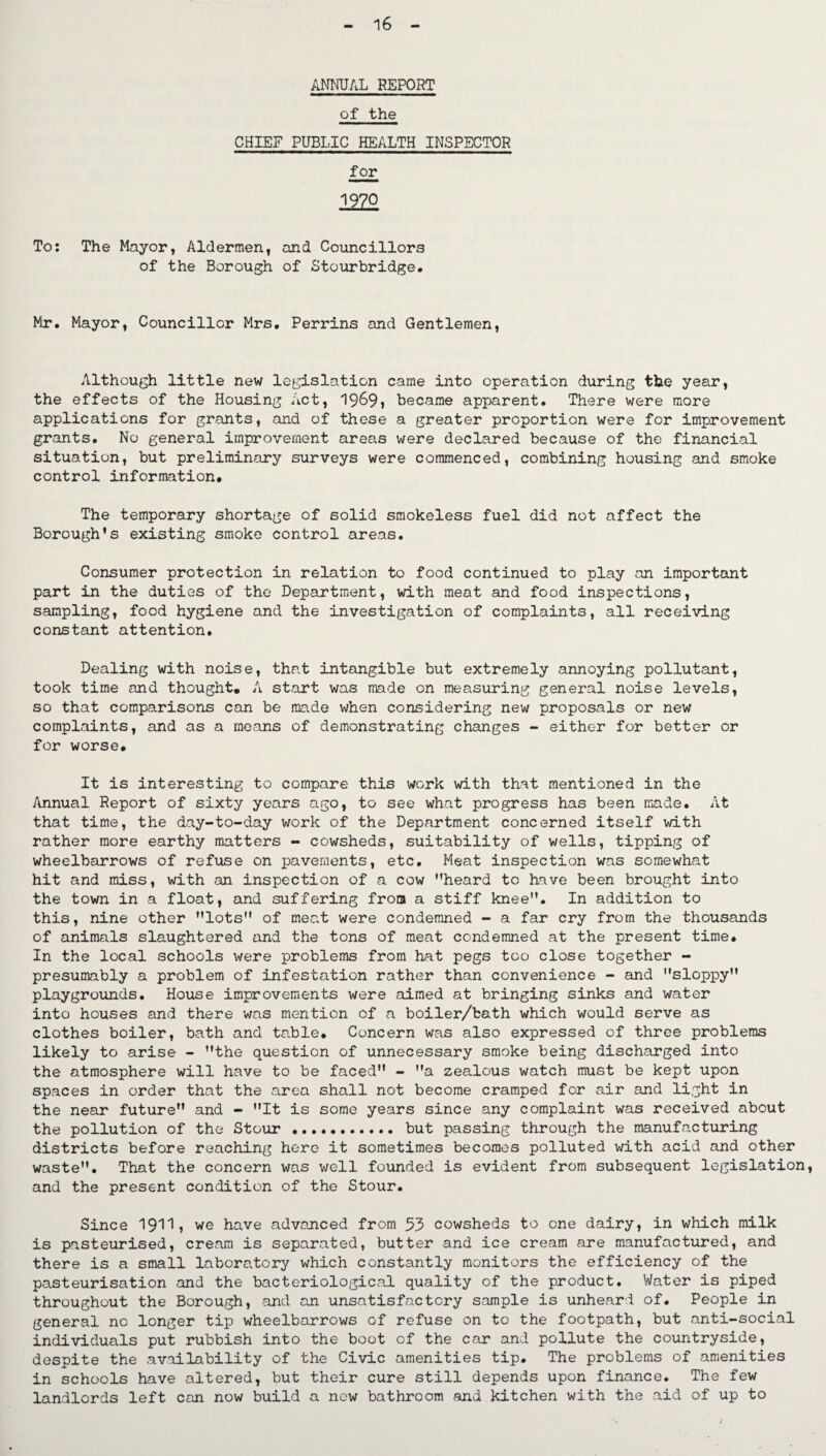 ANNUAL REPORT of the CHIEF PUBLIC HEALTH INSPECTOR for 1970 To: The Mayor, Aldermen, and Councillors of the Borough of Stourbridge. Mr. Mayor, Councillor Mrs. Perrins and Gentlemen, Although little new legislation came into operation during the year, the effects of the Housing Act, 1969» became apparent. There were more applications for grants, and of these a greater proportion were for improvement grants. No general improvement areas were declared because of the financial situation, but preliminary surveys were commenced, combining housing and smoke control information. The temporary shortage of solid smokeless fuel did not affect the Borough’s existing smoke control areas. Consumer protection in relation to food continued to play an important part in the duties of the Department, with meat and food inspections, sampling, food hygiene and the investigation of complaints, all receiving constant attention. Dealing with noise, that intangible but extremely annoying pollutant, took time and thought. A start was made on measuring general noise levels, so that comparisons can be made when considering new proposals or new complaints, and as a means of demonstrating changes - either for better or for worse. It is interesting to compare this work with that mentioned in the Annual Report of sixty years ago, to see what progress has been made. At that time, the day-to-day work of the Department concerned itself with rather more earthy matters - cowsheds, suitability of wells, tipping of wheelbarrows of refuse on pavements, etc. Meat inspection was somewhat hit and miss, with an inspection of a cow ’’heard to have been brought into the town in a float, and suffering from a stiff knee”. In addition to this, nine other lots of meat were condemned - a far cry from the thousands of animals slaughtered and the tons of meat condemned at the present time. In the local schools were problems from hat pegs too close together - presumably a problem of infestation rather than convenience - and sloppy playgrounds. House improvements were aimed at bringing sinks and water into houses and there was mention of a boiler/bath which would serve as clothes boiler, bath and table. Concern was also expressed of three problems likely to arise - the question of unnecessary smoke being discharged into the atmosphere will have to be faced - a zealous watch must be kept upon spaces in order that the area shall not become cramped for air and light in the near future and - It is some years since any complaint was received about the pollution of the Stour.. but passing through the manufacturing districts before reaching here it sometimes becomes polluted with acid and other waste. That the concern was well founded is evident from subsequent legislation, and the present condition of the Stour. Since 1911, we have advanced from 53 cowsheds to one dairy, in which milk is pasteurised, cream is separated, butter and ice cream are manufactured, and there is a small laboratory which constantly monitors the efficiency of the pasteurisation and the bacteriological quality of the product. Water is piped throughout the Borough, and an unsatisfactory sample is unheard of. People in general no longer tip wheelbarrows of refuse on to the footpath, but anti-social individuals put rubbish into the boot of the car and pollute the countryside, despite the availability of the Civic amenities tip. The problems of amenities in schools have altered, but their cure still depends upon finance. The few landlords left can now build a new bathroom and kitchen with the aid of up to