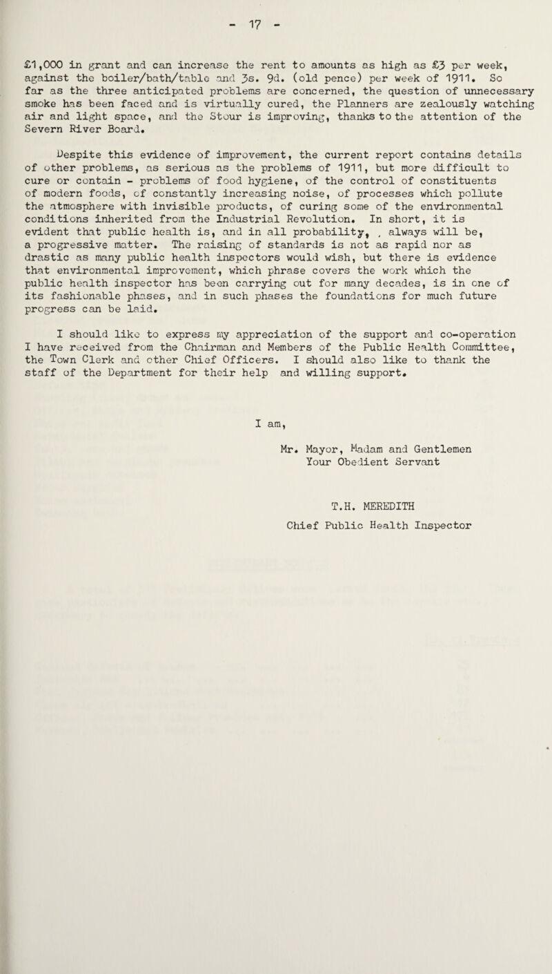 £1,000 in grant and can increase the rent to amounts as high as £3 per week, against the boiler/bath/table and 3s* 9d. (old pence) per week of 1911* So far as the three anticipated problems are concerned, the question of unnecessary smoke has been faced and is virtually cured, the Planners are zealously watching air and light space, and the Stour is improving, thanks to the attention of the Severn River Board. Despite this evidence of improvement, the current report contains details of other problems, as serious as the problems of 1911, but more difficult to cure or contain - problems of food hygiene, of the control of constituents of modern foods, of constantly increasing noise, of processes which pollute the atmosphere with invisible products, of curing some of the environmental conditions inherited from the Industrial Revolution. In short, it is evident that public health is, and in all probability, , always will be, a progressive matter. The raising of standards is not as rapid nor as drastic as many public health inspectors would wish, but there is evidence that environmental improvement, which phrase covers the work which the public health inspector has been carrying out for many decades, is in one of its fashionable phases, and in such phases the foundations for much future progress can be laid. I should like to express my appreciation of the support and co-operation I have received from the Chairman and Members of the Public Health Committee, the Town Clerk and ether Chief Officers. I should also like to thank the staff of the Department for their help and willing support. I am, Mr. Mayor, Madam and Gentlemen Your Obedient Servant T.H. MEREDITH Chief Public Health Inspector