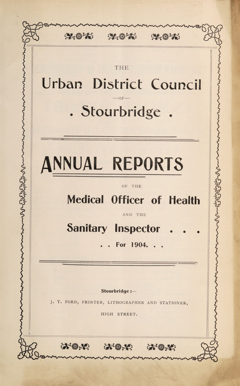 THE Urban District Council -OF- . Stourbridge . ANNUAL REPORTS OF THE Medical Officer of Health AND THE Sanitary Inspector . . . . For 1904. . . Stourbridge :— J. T. FORD, PRINTER, LITHOGRAPHER AND STATIONER, HIGH STREET.