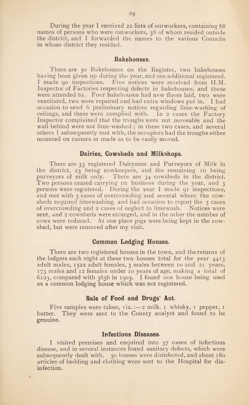 During the year I received 22 lists of outworkers, containing 68 names of persons who were outworkers, 38 of whom resided outside the district, and I forwarded the names to the various Councils in whose district they resided. Bakehouses. There are 30 Bakehouses on the Register, two bakehouses having been given up during the year, and one additional registered. I made 90 inspections. Five notices were received from H.M. Inspector of Factories respecting defects in bakehouses, and these were attended to. Four bakehouses had new floors laid, two were ventilated, two were repaired and had extra windows put in. I had occasion to send 6 preliminary notices regarding lime-washing of ceilings, and these were complied with. In 2 cases the Factory Inspector complained that the troughs were not moveable and the wall behind were not lime-washed ; in these two cases, and several others I subsequently met with, the occupiers had the troughs either mounted on castors or made as to be easily moved. Dairies, Cowsheds and Milkshops. There are 33 registered Dairymen and Purveyors of Milk in the district, 23 being cowkeepers, and the remaining 10 being purveyors of milk only. There are 34 cowsheds in the district. Two persons ceased carrying on business during the year, and 3 persons were registered. During the year I made 91 inspections, and met with 3 cases of overcrowding and several where the cow¬ sheds required limewashing, and had occasion to report the 3 cases of overcrowding and 2 cases of neglect to limewash. Notices were sent, and 2 cowsheds were enlarged, and in the other the number of cows were reduced. At one place pigs were being kept in the cow¬ shed, but were removed after my visit. Common Lodging Houses. There are two registered houses in the town, and the returns of the lodgers each night at these two houses total for the year 4413 adult males, 1522 adult females, 3 males between 10 and 21 years, 173 males and 12 females under 10 years of age, making a total of 6123, compared with 5656 in 1903. I found one house being used as a common lodging house which was not registered. Sale of Food and Drugs’ Act. Five samples were taken, viz. :—2 milk, 1 whisky, 1 pepper, 1 butter. They were sent to the County analyst and found to be genuine. Infectious Diseases. I visited premises and enquired into 37 cases of infectious disease, and in several instances found sanitary defects, which were subsequently dealt with. 30 houses were disinfected, and about 180 articles of bedding and clothing were sent to the Hospital for dis¬ infection.