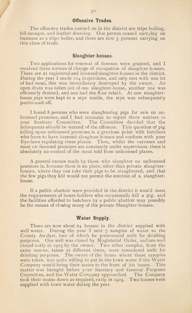 3° Offensive Trades. The offensive trades carried on in the district are tripe boiling, fell-monger, and leather dressing. One person ceased carrying on business as a tripe boiler, and there are now 5 persons carrying on this class of trade. Slaughter-houses. Two applications for renewal of licenses were granted, and I received three notices of change of occupation of slaughter-houses. There are 21 registered and licensed slaughter-houses in the district. During the year I made 104 inspections, and only met with one lot of bad meat, this was immediately destroyed by the owner. An open drain was taken out of one slaughter-house, another one was efficiently drained, and one had the floor relaid. At one slaughter¬ house pigs were kept in a stye inside, the stye was subsequently partitioned off. I found 8 persons who were slaughtering pigs for sale on un¬ licensed premises, and I had occasion to report these matters to your Sanitary Committee. The Committee decided that the delinquents should be warned of the offences. This question of pig killing upon unlicensed premises is a grevious point with butchers who have to have licensed slaughter-houses and conform with your Bye-laws regulating these places. Then, whilst the carcases and meat on licensed premises are constantly under supervision, there is absolutely no control of the meat sold from unlicensed places. A general excuse made by those who slaughter on unlicensed premises is, because there is no place, other than private slaughter¬ houses, where they can take their pigs to be slaughtered, and that the few pigs they kill would not permit the erection of a slaughter¬ house. If a public abattoir were provided in the district it would meet the requirements of house-holders who occasional!)/ kill a pig, and the facilities afforded to butchers by a public abattoir may possibly be the means of closing many of the private Slaughter-houses. Water Supply. There are now about 24 houses in the district supplied with well water. During the year I sent 7 samples of water to the County Analyst, two of which he pronounced unfit for drinking purposes. One well was closed by Magisterial Order, and one well closed early in 1905 by the owner. Two other samples, from the same source, taken at different times, were considered unfit for drinking purposes. The owner of the house where these samples were taken, was quite willing to put in the town water if the Water Company would bring their mains to the front of his house. This matter was brought before your Sanitary and General Purposes Committee, and the Water Company approached. The Company took their mains down as required, early in 1905. Two houses were supplied with town water during the year,