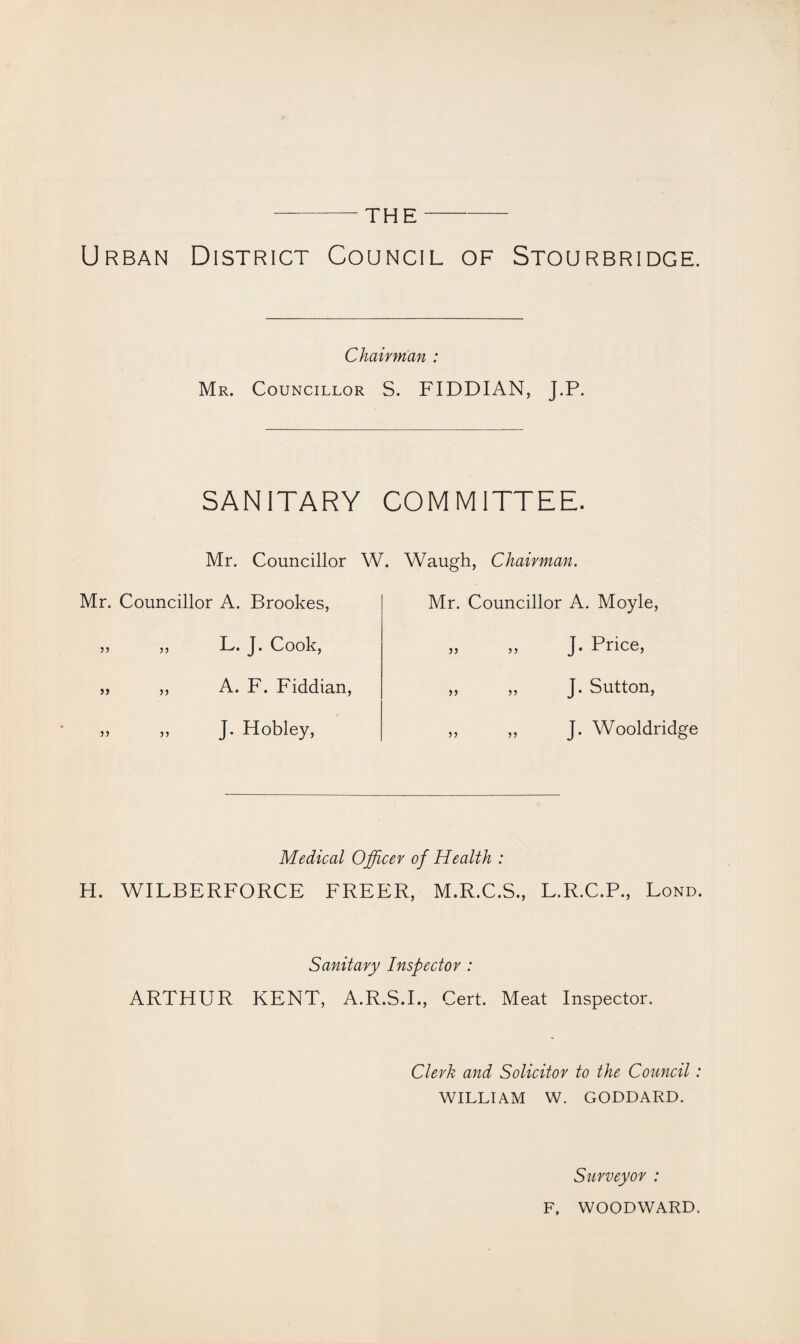 -THE- Urban District Council of Stourbridge. Chairman : Mr. Councillor S. FIDDIAN, J.P. SANITARY COMMITTEE. Mr. Councillor W. Waugh, Chairman. Mr. Councillor A. Brookes, 55 55 L. J. Cook, „ ,, A. F. Fiddian, 55 „ J. Hobley, Mr. Councillor A. Moyle, „ „ J. Price, „ ,, J. Sutton, „ ,, J. Wooldridge Medical Officer of Health : H. WILBERFORCE FREER, M.R.C.S., L.R.C.P., Bond. Sanitary Inspector : ARTHUR KENT, A.R.S.I., Cert. Meat Inspector. Clerk and Solicitor to the Council: WILLIAM W. GODDARD. Surveyor : F, WOODWARD.