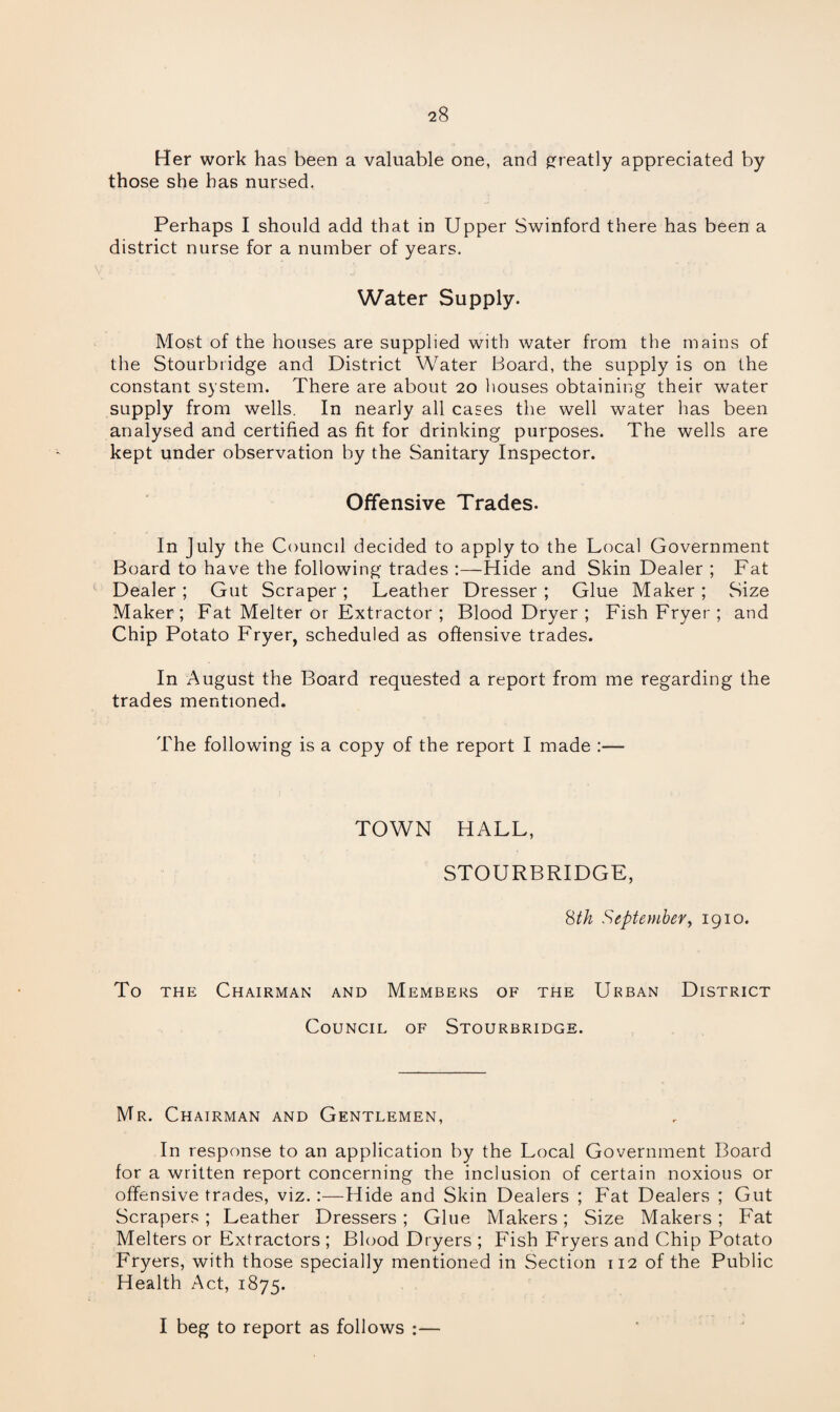Her work has been a valuable one, and greatly appreciated by those she has nursed. Perhaps I should add that in Upper Swinford there has been a district nurse for a number of years. Water Supply. Most of the houses are supplied with water from the mains of the Stourbridge and District Water Board, the supply is on the constant system. There are about 20 houses obtaining their water supply from wells. In nearly all cases the well water has been analysed and certified as fit for drinking purposes. The wells are kept under observation by the Sanitary Inspector. Offensive Trades. In July the Council decided to apply to the Local Government Board to have the following trades :—Hide and Skin Dealer ; Fat t-' Dealer ; Gut Scraper ; Leather Dresser ; Glue Maker ; Size Maker; Fat Melter or Extractor ; Blood Dryer ; Fish Fryer ; and Chip Potato Fryer, scheduled as offensive trades. In August the Board requested a report from me regarding the trades mentioned. The following is a copy of the report I made :— TOWN HALL, STOURBRIDGE, 8th September, 1910. To the Chairman and Members of the Urban District Council of Stourbridge. Mr. Chairman and Gentlemen, In response to an application by the Local Government Board for a written report concerning the inclusion of certain noxious or offensive trades, viz.:—Hide and Skin Dealers ; Fat Dealers ; Gut Scrapers ; Leather Dressers; Glue Makers; Size Makers ; Fat Melters or Extractors ; Blood Dryers ; Fish Fryers and Chip Potato Fryers, with those specially mentioned in Section 112 of the Public Health Act, 1875. I beg to report as follows :