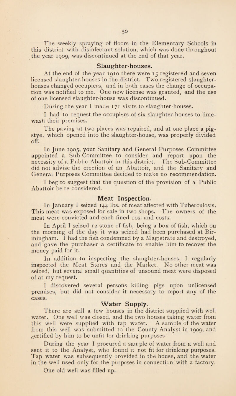 The weekly spraying of floors in the Elementary Schools in this district with disinfectant solution, which was done throughout the year 1909, was discontinued at the end of that year. Slaughter-houses. At the end of the year 1910 there were 15 registered and seven licensed slaughter-houses in the district. Two registered slaughter¬ houses changed occupiers, and in both cases the change of occupa¬ tion was notified to me. One new license was granted, and the use of one licensed slaughter-house was discontinued. During the year I made 171 visits to slaughter-houses. I had to request the occupiers of six slaughter-houses to lime- wash their premises. The paving at two places was repaired, and at one place a pig- stye, which opened into the slaughter-house, was properly divided off. In June 1905, your Sanitary and General Purposes Committee appointed a Sub-Committee to consider and report upon the necessity of a Public Abattoir in this district. The Sub-Committee did not advise the erection of an Abattoir, and the Sanitary and General Purposes Committee decided to make no recommendation. I beg to suggest that the question of the provision of a Public Abattoir be re-considered. Meat Inspection. In January I seized 144 lbs. of meat affected with Tuberculosis. This meat was exposed for sale in two shops. The owners of the meat were convicted and each fined 10s. and costs. In April I seized 12 stone of fish, being a box of fish, which on the morning of the day it was seized had been purchased at Bir¬ mingham. I had the fish condemned by a Magistrate and destroyed, and gave the purchaser a certificate to enable him to recover the money paid for it. In addition to inspecting the slaughter-houses, I regularly inspected the Meat Stores and the Market. No other meat was seized, but several small quantities of unsound meat were disposed of at my request. I discovered several persons killing pigs upon unlicensed premises, but did not consider it necessary to report any of the cases. Water Supply. There are still a lew houses in the district supplied with well water. One well was closed, and the two houses taking water from this well were supplied with tap water. A sample of the water from this well was submitted to the County Analyst in 1909, and certified by him to be unfit lor drinking purposes. During the year I procured a sample of water from a well and sent it to the Analyst, who found it not fit for drinking purposes. Tap water was subsequently provided in the house, and the water in the well used only for the purposes in connection with a factory. One old well was filled up.