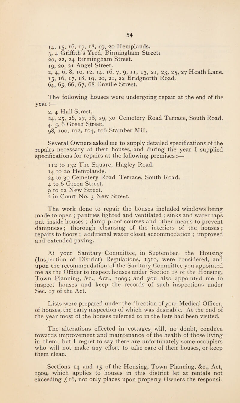 14, i5> *6, 17, 18, 19, 20 Hemplands. 3, 4 Griffith’s Yard, Birmingham Streets 20, 22, 24 Birmingham Street. 19, 20, 21 Angel Street. 2, 4, 6, 8, 10, 12, 14, 16, 7, 9, 11, 13, 21, 23, 25, 27 Heath Lane. 15, 16, 17, 18, 19, 20, 2i, 22 Bridgnorth Road. 64, 65, 66, 67, 68 Enville Street. The following houses were undergoing repair at the end of the year:— 2, 4 Hall Street, 24, 25, 26, 27, 28, 29, 30 Cemetery Road Terrace, South Road. 4, 5, 6 Green Street. 98, 100, 102, 104, 106 Stamber Mill. Several Owners asked me to supply detailed specifications of the repairs necessary at their houses., and during the year I supplied specifications for repairs at the following premises :— 112 to 132 The Square, Hagley Road. 14 to 20 Hemplands. 24 to 30 Cemetery Road Terrace, South Road. 4 to 6 Green Street. 9 to 12 New Street. 2 in Court No. 3 New Street. The work done to repair the houses included windows being made to open ; pantries lighted and ventilated ; sinks and water taps put inside houses ; damp-proof courses and other means to prevent dampness; thorough cleansing of the interiors of the houses ; repairs to floors ; additional water closet accommodation ; improved and extended paving. At your Sanitary Committee, in September, the Housing (Inspection of District) Regulations, 1910, were considered, and upon the recommendation of the Sanitary Committee you appointed me as the Officer to inspect houses under Section 15 of the Housing, Town Planning, &c., Act., 1909; and you also appointed me to inspect houses and keep the records of such inspections under Sec. 17 of the Act. Lists were prepared under the direction of your Medical Officer, of houses, the early inspection of which was desirable. At the end of the year most of the houses referred to in the lists had been visited. The alterations effected in cottages will, no doubt, conduce towards improvement and maintenance of the health of those living in them, but I regret to say there are unfortunately some occupiers who will not make any effort to take care of their houses, or keep them clean. Sections 14 and 15 of the Housing, Town Planning, &c., Act, 1909, which applies to houses in this district let at rentals not exceeding ,£j6, not only places upon property Owners the responsi-
