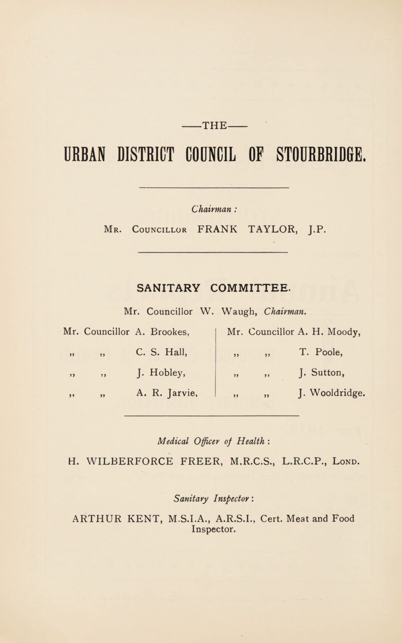 -the- URBAN DISTRICT COUNCIL OF STOURBRIDGE. Chairman : Mr. Councillor FRANK TAYLOR, J.P. SANITARY COMMITTEE. Mr. Councillor W. Waugh, Chairman. Mr. Councillor A. Brookes, Mr. Councillor A. H. Moody, >> C. S. Hall, 5) n T. Poole, >> >> J. Hobley, 5> ) j J. Sutton, >» >> A. R. Jarvie, >> J. Wooldridge. Medical Officer of Health : H. WILBERFORCE FREER, M.R.C.S., L.R.C.P., Lond. Sanitary Inspector: ARTHUR KENT, M.S.I.A., A.R.S.I., Cert. Meat and Food Inspector.