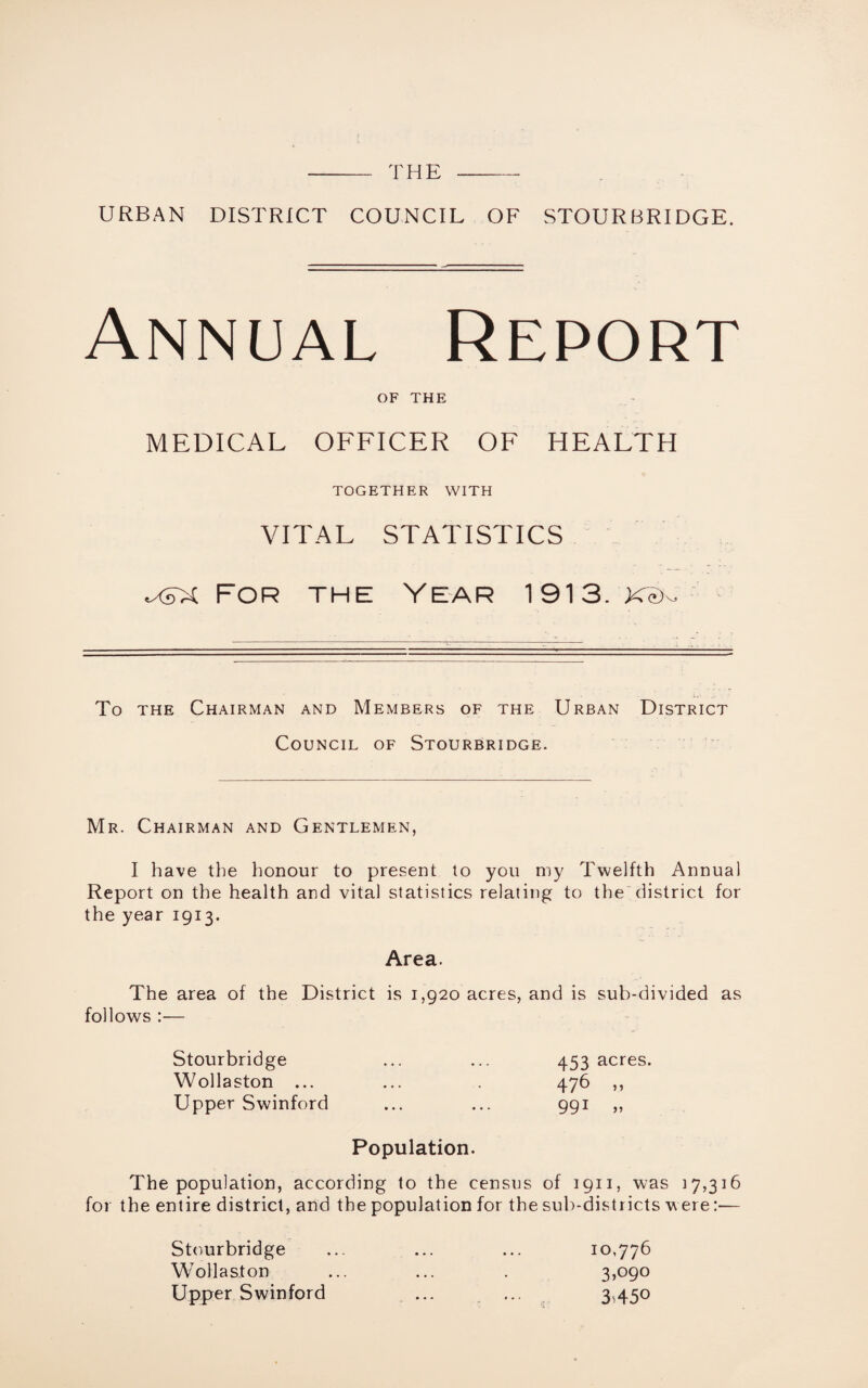 - the -- URBAN DISTRICT COUNCIL OF STOURBRIDGE. Annual Report of THE MEDICAL OFFICER OF HEALTH TOGETHER WITH VITAL STATISTICS For the Year 1913. KcL To the Chairman and Members of the Urban District Council of Stourbridge. Mr. Chairman and Gentlemen, I have the honour to present to you my Twelfth Annual Report on the health and vital statistics relating to the district for the year 1913. Area. The area of the District is 1,920 acres, and is sub-divided as follows :— Stourbridge Wollaston ... Upper Swinford 453 acres. 476 „ 99i » Population. The population, according to the census of 1911, was 17,316 for the entire district, and the population for the sub-districts were:— Stourbridge ... ... ... 10,776 Wollaston ... ... . 3*090 Upper Swinford ... ... 3,450