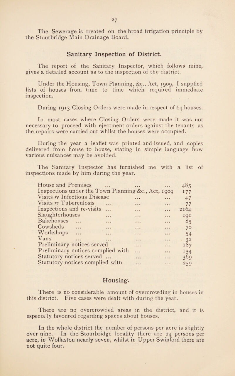 The Sewerage is treated on the broad irrigation principle by the Stourbridge Main Drainage Board. Sanitary Inspection of District. The report of the Sanitary Inspector, which follows mine, gives a detailed account as to the inspection of the district. Under the Housing, Town Planning, &c., Act, 1909, I supplied lists of houses from time to time which required immediate inspection. During 1913 Closing Orders were made in respect of 64 houses. In most cases where Closing Orders were made it was not necessary to proceed with ejectment orders against the tenants as the repairs were carried out whilst the houses were occupied. During the year a leaflet was printed and issued, and copies delivered from house to house, stating in simple language how various nuisances may be avoided. The Sanitary Inspector has furnished me with a list of inspections made by him during the year. House and Premises ... ... ... 485 Inspections under the Town Planning &c., Act, 1909 177 Visits re Infectious Disease ... ... 47 Visits re Tuberculosis ... ... ... 77 Inspections and re-visits ... ... ... 2164 Slaughterhouses ... ... ... 191 Bakehouses ... ... ... ... 85 Cowsheds ... ... ... ... 70 Workshops ... ... ... ... 54 Vans ... ... ... ... 32 Preliminary notices served ... ... 187 Preliminary notices complied with ... ... 154 Statutory notices served ... ... ... 369 Statutory notices complied with ... ... 259 Housing. There is no considerable amount of overcrowding in houses in this district. Five cases were dealt with during the year. There are no overcrowded areas in the district, and it is especially favoured regarding spaces about houses. In the whole district the number of persons per acre is slightly over nine. In the Stourbridge locality there are 24 persons per acre, in Wollaston nearly seven, whilst in Upper Swinford there are not quite four.