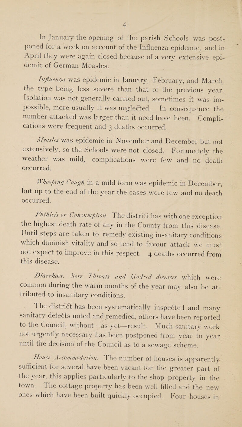 In January the opening of the parish Schools was post¬ poned for a week on account of the Influenza epidemic, and in April they were again closed because of a very extensive epi¬ demic of German Measles. Influenza was epidemic in January, February, and March, the type being less severe than that of the previous year. Isolation was not generally carried out, sometimes it was im¬ possible, more usually it was negleCted. In consequence the number attacked was larger than it need have been. Compli¬ cations were frequent and 3 deaths occurred. Measles was epidemic in November and December but not extensively, so the Schools were not closed. Fortunately the weather was mild, complications were few and no death occurred. Whooping rough in a mild form was epidemic in December, but up to the end of the year the cases were few and no death occurred. Phthisis or Consumption. The district has with one exception the highest death rate of any in the County from this disease. Until steps are taken to remedy existing insanitary conditions which diminish vitality and so tend to favour attack we must not expect to improve in this respect. 4 deaths occurred from this disease. Diarrhoea. Sore /hroats and kindred diseases which were common during the warm months of the year may also be at¬ tributed to insanitary conditions. The district has been systematically inspected and many sanitary defeCts noted and remedied, others have been reported to the Council, without—as yet—result. Much sanitary work not urgently necessary has been postponed from year to year until the decision of the Council as to a sewage scheme. House Accommodation. The number of houses is apparently sufficient for several have been vacant for the greater part of the year, this applies particularly to the shop property in the town. The cottage property has been well filled and the new ones which have been built quickly occupied. Four houses in