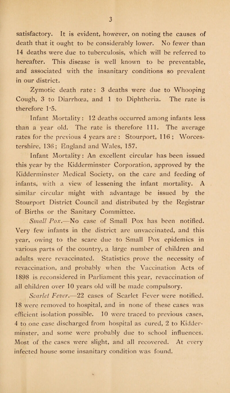 satisfactory. It is evident, however, on noting the causes of death that it ought to be considerably lower. No fewer than 14 deaths were due to tuberculosis, which will be referred to hereafter. This disease is well known to be preventable, and associated with the insanitary conditions so prevalent in our district. Zymotic death rate : 3 deaths were due to Whooping Cough, 3 to Diarrhoea, and 1 to Diphtheria. The rate is therefore T5. Infant Mortality: 12 deaths occurred among infants less than a year old. The rate is therefore 111. The average rates for the previous 4 years are : Stourport, 116 ; Worces¬ tershire, 136; England and Wales, 157. Infant Mortality: An excellent circular has been issued this year by the Kidderminster Corporation, approved by the Kidderminster Medical Society, on the care and feeding of infants, with a view of lessening the infant mortality. A similar circular might with advantage be issued by the Stourport District Council and distributed by the Registrar of Births or the Sanitary Committee. Small Po.r.—No case of Small Pox has been notified. Very few infants in the district are unvaccinated, and this year, owing to the scare due to Small Pox epidemics in various parts of the country, a large number of children and adults were revaccinated. Statistics prove the necessity of revaccination, and probably when the Vaccination Acts of 1898 is reconsidered in Parliament this year, revaccination of all children over 10 years old will be made compulsory. Scarlet Fever.—22 cases of Scarlet Fever were notified. 18 were removed to hospital, and in none of these cases was efficient isolation possible. 10 were traced to previous cases, 4 to one case discharged from hospital as cured, 2 to Kidder¬ minster, and some were probably due to school influences. Most of the cases were slight, and all recovered. At every infected house some insanitary condition was found.