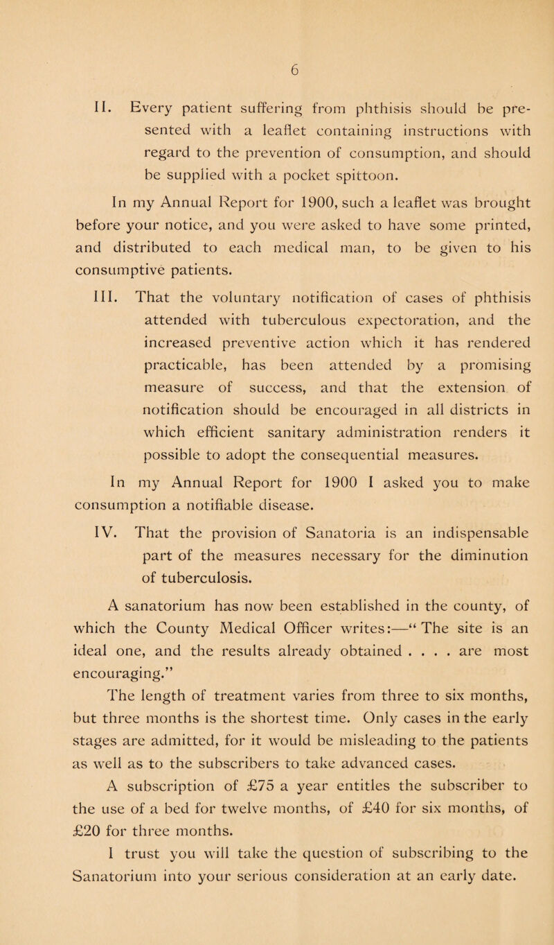 II. Every patient suffering from phthisis should be pre¬ sented with a leaflet containing instructions with regard to the prevention of consumption, and should be supplied with a pocket spittoon. In my Annual Report for 1900, such a leaflet was brought before your notice, and you were asked to have some printed, and distributed to each medical man, to be given to his consumptive patients. III. That the voluntary notification of cases of phthisis attended with tuberculous expectoration, and the increased preventive action which it has rendered practicable, has been attended by a promising measure of success, and that the extension of notification should be encouraged in all districts in which efficient sanitary administration renders it possible to adopt the consequential measures. In my Annual Report for 1900 I asked you to make consumption a notifiable disease. IV. That the provision of Sanatoria is an indispensable part of the measures necessary for the diminution of tuberculosis. A sanatorium has now been established in the county, of which the County Medical Officer writes:—“The site is an ideal one, and the results already obtained .... are most encouraging.” The length of treatment varies from three to six months, but three months is the shortest time. Only cases in the early stages are admitted, for it would be misleading to the patients as well as to the subscribers to take advanced cases. A subscription of £75 a year entitles the subscriber to the use of a bed for twelve months, of £40 for six months, of £20 for three months. I trust you will take the question of subscribing to the Sanatorium into your serious consideration at an early date.