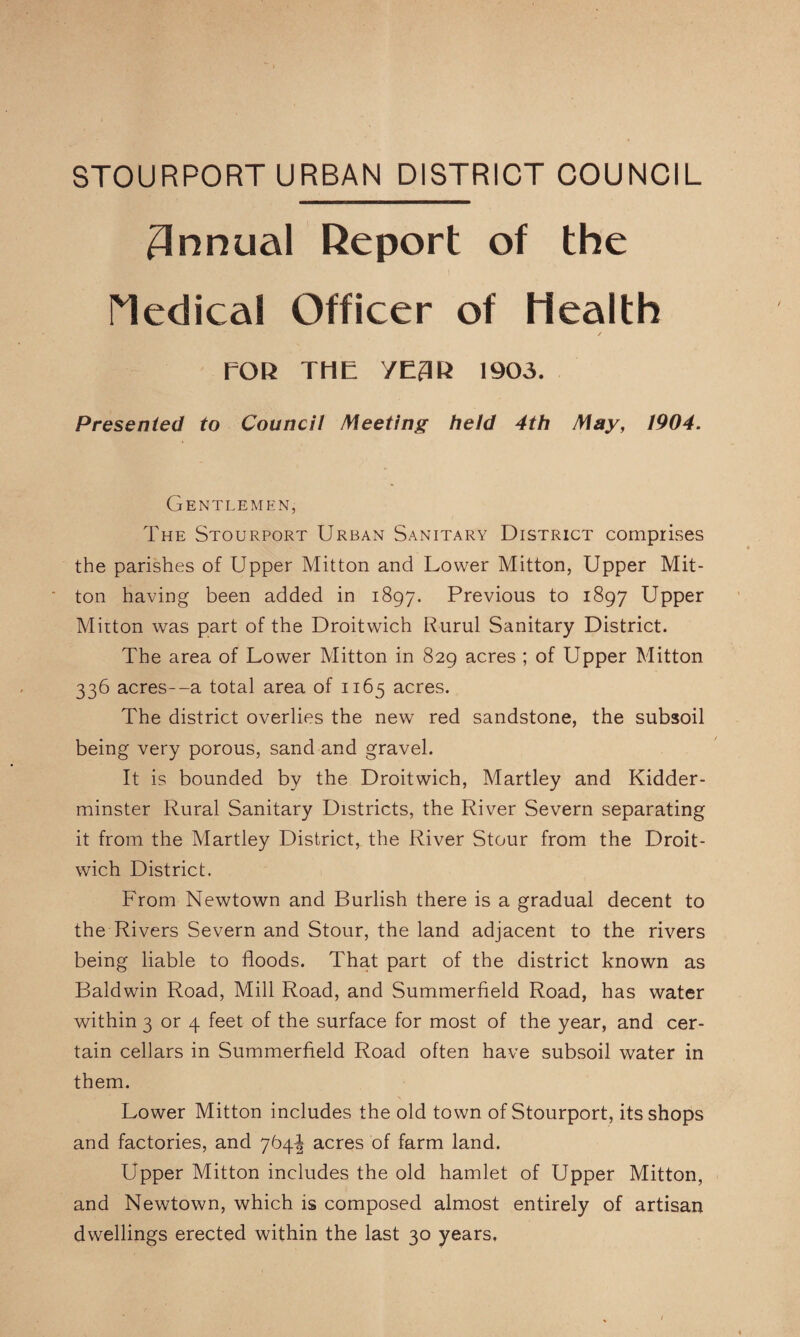 STOURPORT URBAN DISTRICT COUNCIL Annual Deport of the rieclical Officer of Health / rOU THE YE3R 1903. Presented to Council Meeting held 4th May, 1904. Gentlemen, The Stourport Urban Sanitary District comprises the parishes of Upper Mitton and Lower Mitton, Upper Mit- ton having been added in 1897. Previous to 1897 Upper Mitton was part of the Droitwich Rurul Sanitary District. The area of Lower Mitton in 829 acres ; of Upper Mitton 336 acres--a total area of 1165 acres. The district overlies the new red sandstone, the subsoil being very porous, sand and gravel. It is bounded by the Droitwich, Martley and Kidder¬ minster Rural Sanitary Districts, the River Severn separating it from the Martley District, the River Stour from the Droit¬ wich District. From Newtown and Burlish there is a gradual decent to the Rivers Severn and Stour, the land adjacent to the rivers being liable to floods. That part of the district known as Baldwin Road, Mill Road, and Summerfield Road, has water within 3 or 4 feet of the surface for most of the year, and cer¬ tain cellars in Summerfield Road often have subsoil water in them. Lower Mitton includes the old town of Stourport, its shops and factories, and 764^ acres of farm land. Upper Mitton includes the old hamlet of Upper Mitton, and Newtown, which is composed almost entirely of artisan dwellings erected within the last 30 years.