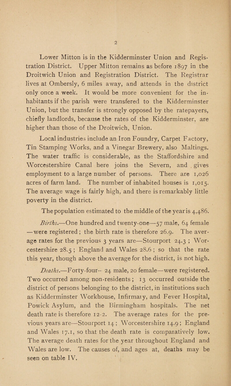 Lower Mitton is in the Kidderminster Union and Regis¬ tration District. Upper Mitton remains as before 1897 in the Droitwich Union and Registration District. The Registrar lives at Ombersly, 6 miles away, and attends in the district only once a week. It would be more convenient for the in¬ habitants if the parish were transfered to the Kidderminster Union, but the transfer is strongly opposed by the ratepayers, chiefly landlords, because the rates of the Kidderminster, are higher than those of the Droitwich, Union. Local industries include an Iron Foundry, Carpet Factory, Tin Stamping Works, and a Vinegar Brewery, also Makings. The water traffic is considerable, as the Staffordshire and Worcestershire Canal here joins the Severn, and . gives employment to a large number of persons. There are 1,026 acres of farm land. The number of inhabited houses is 1,015. The average wage is fairly high, and there is remarkably little poverty in the district. The population estimated to the middle of the year is 4,486. Births,—One hundred and twenty-one—^57 male, 64 female —were registered; the birth rate is therefore 26.9. The aver¬ age rates for the previous 3 years are—Stourport 24.3 ; Wor¬ cestershire 28.5 ; England and Wales 28.6 ; so that the rate this year, though above the average for the district, is nothigh. Deaths.—Forty-four- 24 male, 20 female—were registered. Two occurred among non-residents ; 13 occurred outside the district of persons belonging to the district, in institutions such as Kidderminster Workhouse, Infirmary, and Fever Hospital, Powick Asylum, and the Birmingham hospitals. The net death rate is therefore 12-2. The average rates for the pre¬ vious years are—Stourport 14; Worcestershire 14.9 ; England and Wales 17.1, so that the death rate is comparatively low. The average death rates for the year throughout England and Wales are low. The causes of, and ages at, deaths may be seen on table IV,