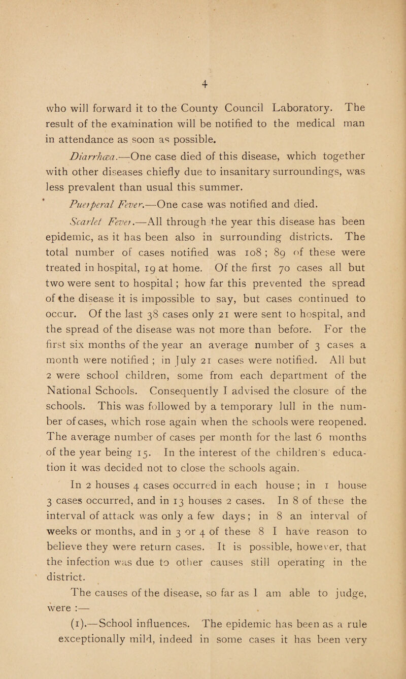 who will forward it to the County Council Laboratory. The result of the exarnination will be notified to the medical man in attendance as soon as possible. DiarrhcEa.^—One case died of this disease, which together with other diseases chiefly due to insanitary surroundings, was less prevalent than usual this summer. Puefperal Fever.—One case was notified and died. Scarlet Fever.—All through the year this disease has been epidemic, as it has been also in surrounding districts. The total number of cases notified was io8 ; 89 of these were treated in hospital, 19 at home. Of the first 70 cases all but two were sent to hospital; how far this prevented the spread of the disease it is impossible to say, but cases continued to occur. Of the last 38 cases only 21 were sent to hospital, and the spread of the disease was not more than before. For the first six months of the year an average number of 3 cases a month were notified ; in July 21 cases were notified. All but 2 were school children, some from each department of the National Schools. Consequently I advised the closure of the schools. This was followed by a temporary lull in the num¬ ber of cases, which rose again when the schools were reopened. The average number of cases per month for the last 6 months of the year being 15. In the interest of the children's educa¬ tion it was decided not to close the schools again. In 2 houses 4 cases occurred in each house ; in i house 3 cases occurred, and in 13 houses 2 cases. In 8 of these the interval of attack was only a few days; in 8 an interval of weeks or months, and in 3 or 4 of these 8 I haVe reason to believe they were return cases. It is possible, however, that the infection was due to other causes still operating in the district. The causes of the disease, so far as 1 am able to judge, were :— (i).—School influences. The epidemic has been as a rule exceptionally mild, indeed in some cases it has been very