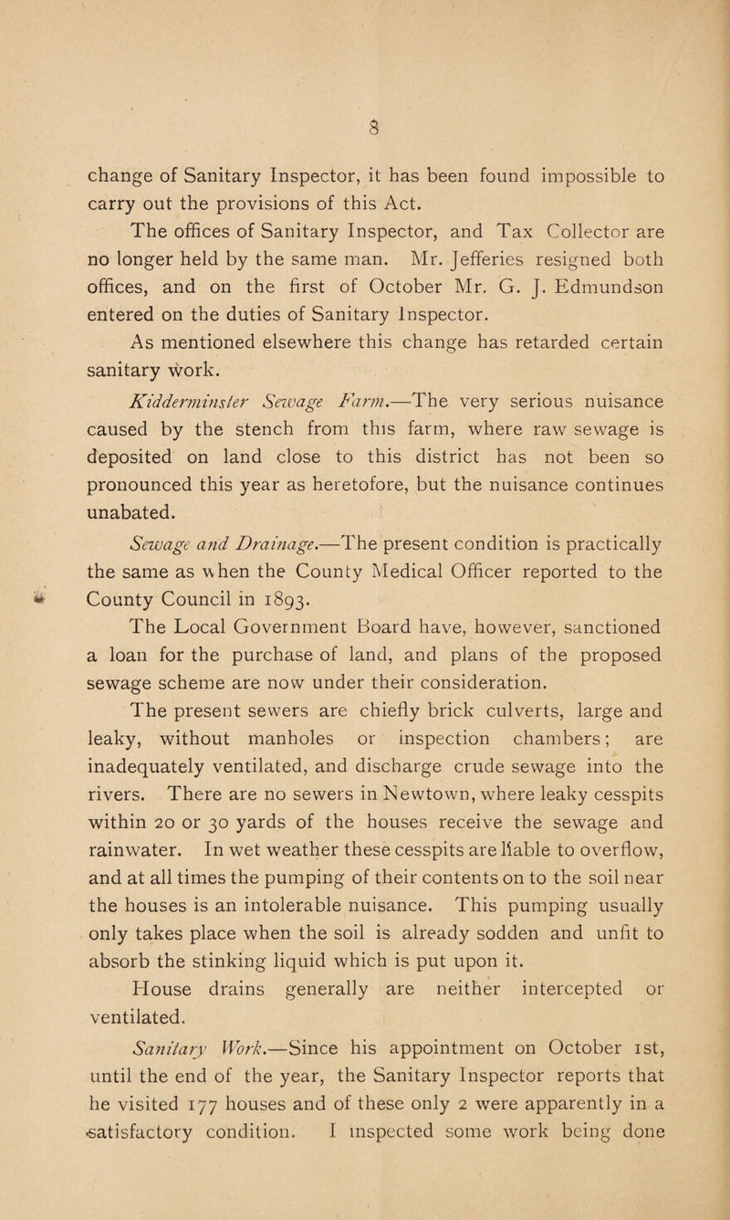 change of Sanitary Inspector, it has been found impossible to carry out the provisions of this Act. The offices of Sanitary Inspector, and Tax Collector are no longer held by the same man. Mr. Jefferies resigned both offices, and on the first of October Mr. G. J. Edmundson entered on the duties of Sanitary Inspector. As mentioned elsewhere this change has retarded certain sanitary work. Kidderminster Sewage Farm.—The very serious nuisance caused by the stench from this farm, where raw sewage is deposited on land close to this district has not been so pronounced this year as heretofore, but the nuisance continues unabated. Sewage and Dramage.—The present condition is practically the same as when the County Medical Officer reported to the County Council in 1893. The Local Government Board have, however, sanctioned a loan for the purchase of land, and plans of the proposed sewage scheme are now under their consideration. The present sewers are chiefly brick culverts, large and leaky, without manholes or inspection chambers; are inadequately ventilated, and discharge crude sewage into the rivers. There are no sewers in Newtown, where leaky cesspits within 20 or 30 yards of the houses receive the sewage and rainwater. In wet weather these cesspits are liable to overflow, and at all times the pumping of their contents on to the soil near the houses is an intolerable nuisance. This pumping usually only takes place when the soil is already sodden and unfit to absorb the stinking liquid which is put upon it. House drains generally are neither intercepted or ventilated. Sanitary Work.—Since his appointment on October ist, until the end of the year, the Sanitary Inspector reports that he visited 177 houses and of these only 2 were apparently in a