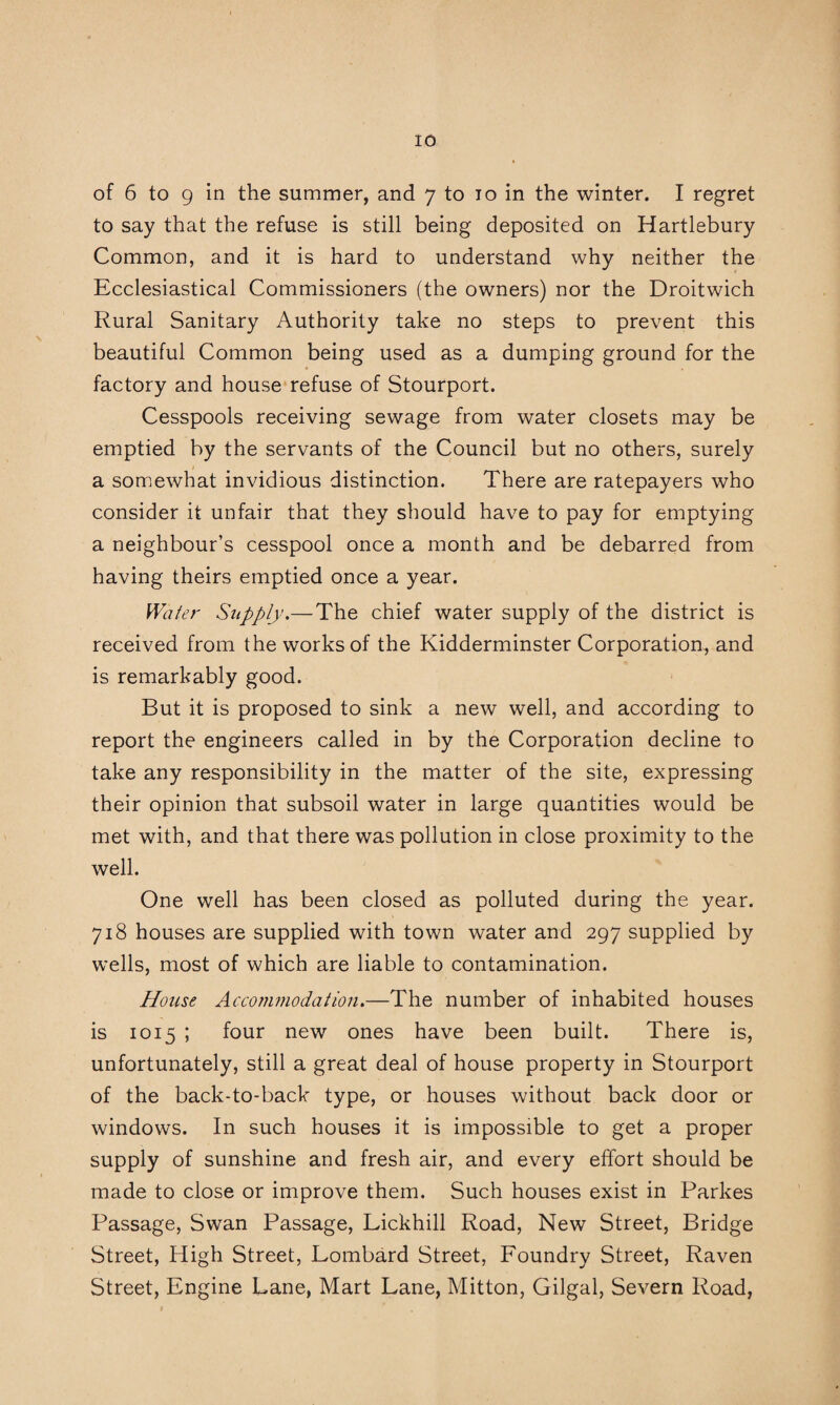 of 6 to 9 in the summer, and 7 to 10 in the winter. I regret to say that the refuse is still being deposited on Hartlebury Common, and it is hard to understand why neither the Ecclesiastical Commissioners (the owners) nor the Droitwich Rural Sanitary Authority take no steps to prevent this beautiful Common being used as a dumping ground for the factory and house refuse of Stourport. Cesspools receiving sewage from water closets may be emptied by the servants of the Council but no others, surely a somewhat invidious distinction. There are ratepayers who consider it unfair that they should have to pay for emptying a neighbour’s cesspool once a month and be debarred from having theirs emptied once a year. Water Supply.—The chief water supply of the district is received from the works of the Kidderminster Corporation, and is remarkably good. But it is proposed to sink a new well, and according to report the engineers called in by the Corporation decline to take any responsibility in the matter of the site, expressing their opinion that subsoil water in large quantities would be met with, and that there was pollution in close proximity to the well. One well has been closed as polluted during the year. 718 houses are supplied with town water and 297 supplied by wells, most of which are liable to contamination. House Accommodation.—The number of inhabited houses is 1015 ; four new ones have been built. There is, unfortunately, still a great deal of house property in Stourport of the back-to-back type, or houses without back door or windows. In such houses it is impossible to get a proper supply of sunshine and fresh air, and every effort should be made to close or improve them. Such houses exist in Parkes Passage, Swan Passage, Lickhill Road, New Street, Bridge Street, High Street, Lombard Street, Foundry Street, Raven Street, Engine Lane, Mart Lane, Mitton, Gilgal, Severn Road,