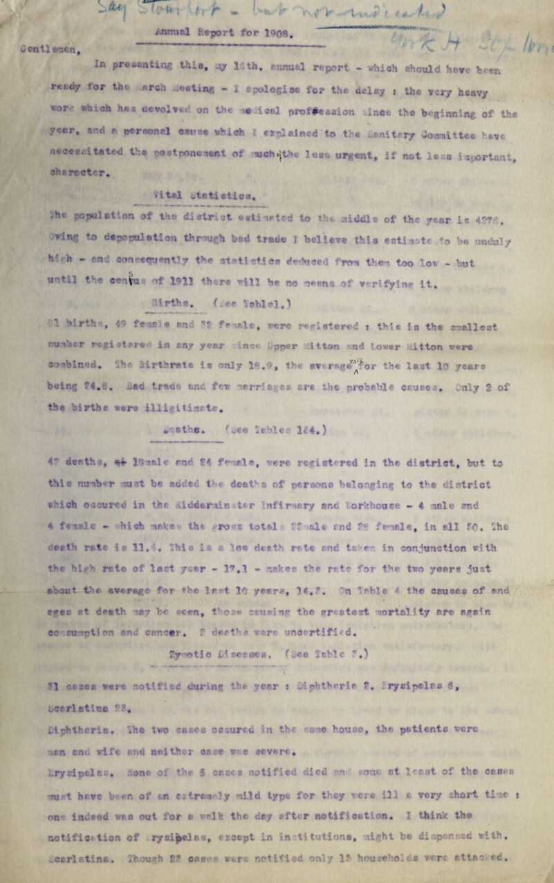 iientl e-ceo. /JinucI fcepo? t for 190ft /’ t H . > ' < V- h In Pre6*ntin^ thi8» -Ay 1th. eonuul report - which should have been lor the .arch «<?eti.n£ - I apologise tor the delay .• the very heavy v;or *hi0h h** aevolved on the e ical prof#s«aion -ince the beginning of the year, and a personal cans* which f o-Iained to t:-c • • t • ry dojraitUe hay* necessitated the po*toonenent of wchc[tHfc lost, urgent, if not levs i Syrian t. she rector. Vital otetietica. .he population of the district eaftineted to the middle of the year is 427 h. ring to depoetti atiou through bed trade 1 believe this satiate to be unduly h'- h - end oon^e<?uent!y the atati sties deduced fro-i the--! too low - but u -* ‘1 I'll ?hvr« '-'‘ll b< no ';n® .v v rifyin^ it. lirths. (;ee iablel.) *! W-rth-, 4« fe-^sie and ?? fa sale, re re registered t thle is the smallest number registered in any year ince. .pper itton »;nd f ower lit ton were c>biR‘.-n, lirthrate is only 1 . , tv *v r':,«^ror the lest lb years being 24.8. bad trace er.c few narriagei ere the probable causes, Only 2 of the births sere illi^itimrte. « atha. hr* Sable-- K4.) 4 death*, *4 13 vale roc 24 feiale, were registered in the district, but to tMo nunh-r -sust be added the deaths of persona belonging to tve district which occvrcd in the Aiudarsin tsr Inflrnary and V.orbhouee - 4 nele and e female - hi oh *sahe the ^ron* total ff ole end 2° fn«l*, in ell fft. !»he ceeth rate is 11, . whit- Isa low deetk rote end tc er in conjunction with the high rata of last year - 12,1 - -sake a the rate for the two years just about t-f average for the !r t 1C years, 14.?. bn able 4. the causes of end eves et death cay be seen, those causing the greatest mortality are again ee eu ’pti on an.; cancer, f deatr .< were uncertified, fy otic JDieeeaeB, ^ bee I able ?,) ?1 ct sea were notified during the year : diphtheria 7. I ryaipelas 6, bc?rlatine i.iphthcria. lb© two cases occured in the on? house, the patients were uan end wife and neither case r e severe, Erysipelas, ;;one of the 5 case* notified died ;m . o-u. at leest of the cases ru t have been of an e;trta ly nild type for they were ill * very short ti-.e t on- indeed wen out for a walk the day after notification. I think the notifies tion of rysij»el.Bs, except in institutions, light be dispersed with. Scarlatina. Zfeough 2? cpki?s ware notified only 1 househoida were ettac ed.