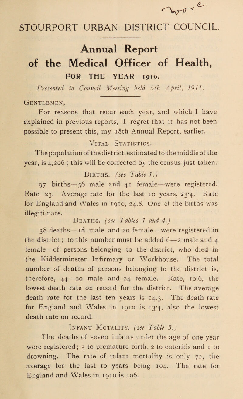 STOURPORT URBAN DISTRICT COUNCIL. Annual Report of the Medical Officer of Health, FOR THE YEAR 1910. Presented to Council Meeting held 5th April, 1911. Gentlemen, For reasons that recur each year, and which I have explained in previous reports, I regret that it has not been possible to present this, my 18th Annual Report, earlier. Vital Statistics. The population of thedistrict, estimated to the middleof the year, is 4,206 ; this will be corrected by the census just taken. Births, (see Table 1.) 97 births—56 male and 41 female—were registered. Rate 23. Average rate for the last 10 years, 23-4. Rate for England and Wales in 1910, 24.8. One of the births was illegitimate. Deaths. (see Tables 1 and 4.) 38 deaths—18 male and 20 female—were registered in the district ; to this number must be added 6—2 male and 4 female—of persons belonging to the district, who died in the Kidderminster Infirmary or Workhouse. The total number of deaths of persons belonging to the district is, therefore, 44—20 male and 24 female. Rate, 10.6, the lowest death rate on record for the district. The average death rate for the last ten years is 14.3. The death rate for England and Wales in 1910 is 13-4, also the lowest death rate on record. Infant Motality. (see Table 5.) The deaths of seven infants under the age of one year were registered; 3 to premature birth, 2 to enteritis and 1 to drowning. The rate of infant mortality is only 72, the average for the last 10 years being 104. The rate for