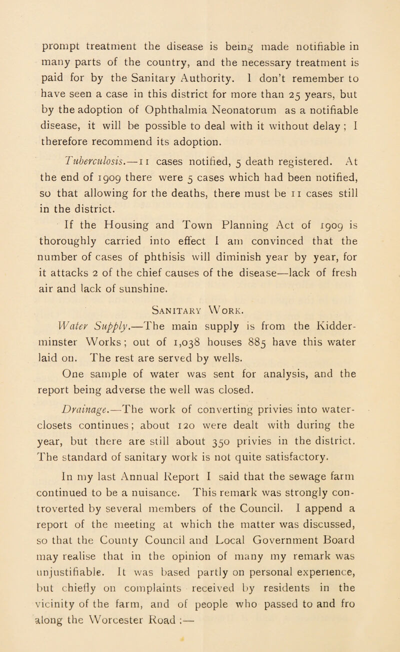 many parts of the country, and the necessary treatment is paid for by the Sanitary Authority. 1 don’t remember to have seen a case in this district for more than 25 years, but by the adoption of Ophthalmia Neonatorum as a notifiable disease, it will be possible to deal with it without delay ; I therefore recommend its adoption. Tuberculosis.—n cases notified, 5 death registered. At the end of 1909 there were 5 cases which had been notified, so that allowing for the deaths, there must be n cases still in the district. If the Housing and Town Planning Act of 1909 is thoroughly carried into effect I am convinced that the number of cases of phthisis will diminish year by year, for it attacks 2 of the chief causes of the disease—lack of fresh air and lack of sunshine. Sanitary Work. Water Supply.—The main supply is from the Kidder¬ minster Works; out of 1,038 houses 885 have this water laid on. The rest are served by wells. One sample of water was sent for analysis, and the report being adverse the well was closed. Drainage.—The work of converting privies into water- closets continues; about 120 were dealt with during the year, but there are still about 350 privies in the district. The standard of sanitary work is not quite satisfactory. In my last Annual Report I said that the sewage farm continued to be a nuisance. This remark was strongly con¬ troverted by several members of the Council. I append a report of the meeting at which the matter was discussed, so that the County Council and Local Government Board may realise that in the opinion of many my remark was unjustifiable. It was based partly on personal experience, but chiefly on complaints received by residents in the vicinity of the farm, and of people who passed to and fro along the Worcester Road :—